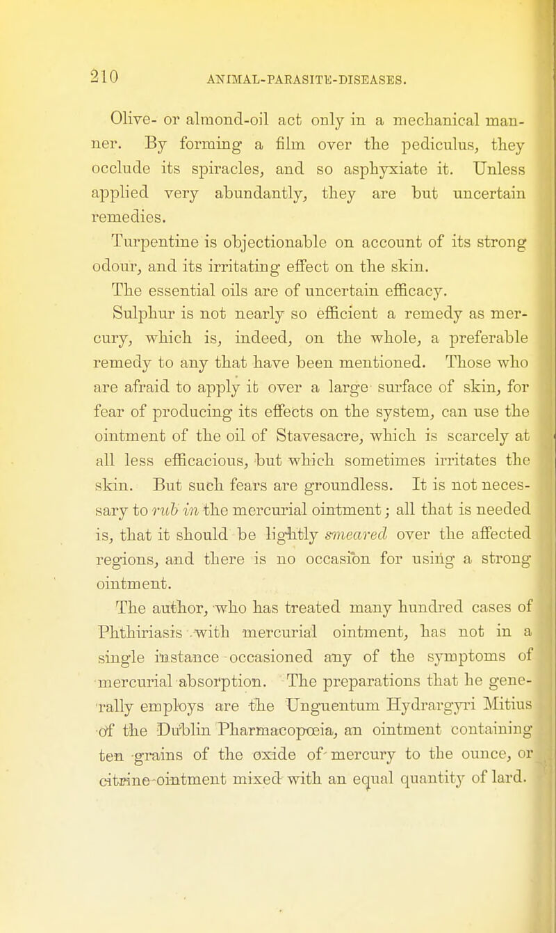 Olive- or almond-oil act only in a mechanical man- ner. By forming a film over the pediculus, they occlude its spiracles, and so asphyxiate it. Unless applied very abundantly, they are but uncertain remedies. Turpentine is objectionable on account of its strong odour, and its irritating effect on the skin. The essential oils are of uncertain efficacy. Sulphur is not nearly so efficient a remedy as mer- cury, which is, indeed, on the whole, a preferable remedy to any that have been mentioned. Those who are afraid to apply it over a large surface of skin, for fear of producing its effects on the system, can use the ointment of the oil of Stavesacre, which is scarcely at all less efficacious, but which sometimes irritates the skin. But such fears are groundless. It is not neces- sary to rub in the mercurial ointment; all that is needed is, that it should be lightly snneared over the affected regions, and there is no occasion for using a strong ointment. The author, who has treated many hundred cases of Phthiriasis - with mercurial ointment, has not in a single instance occasioned any of the symptoms of mercurial absorption. The preparations that he gene- rally employs are -the Unguentum Hydrargyri Mitius of the Dublin Pharmacopoeia, an ointment containing ten grains of the oxide of' mercury to the ounce, or citrine ointment mixed with an equal quantity of lard.