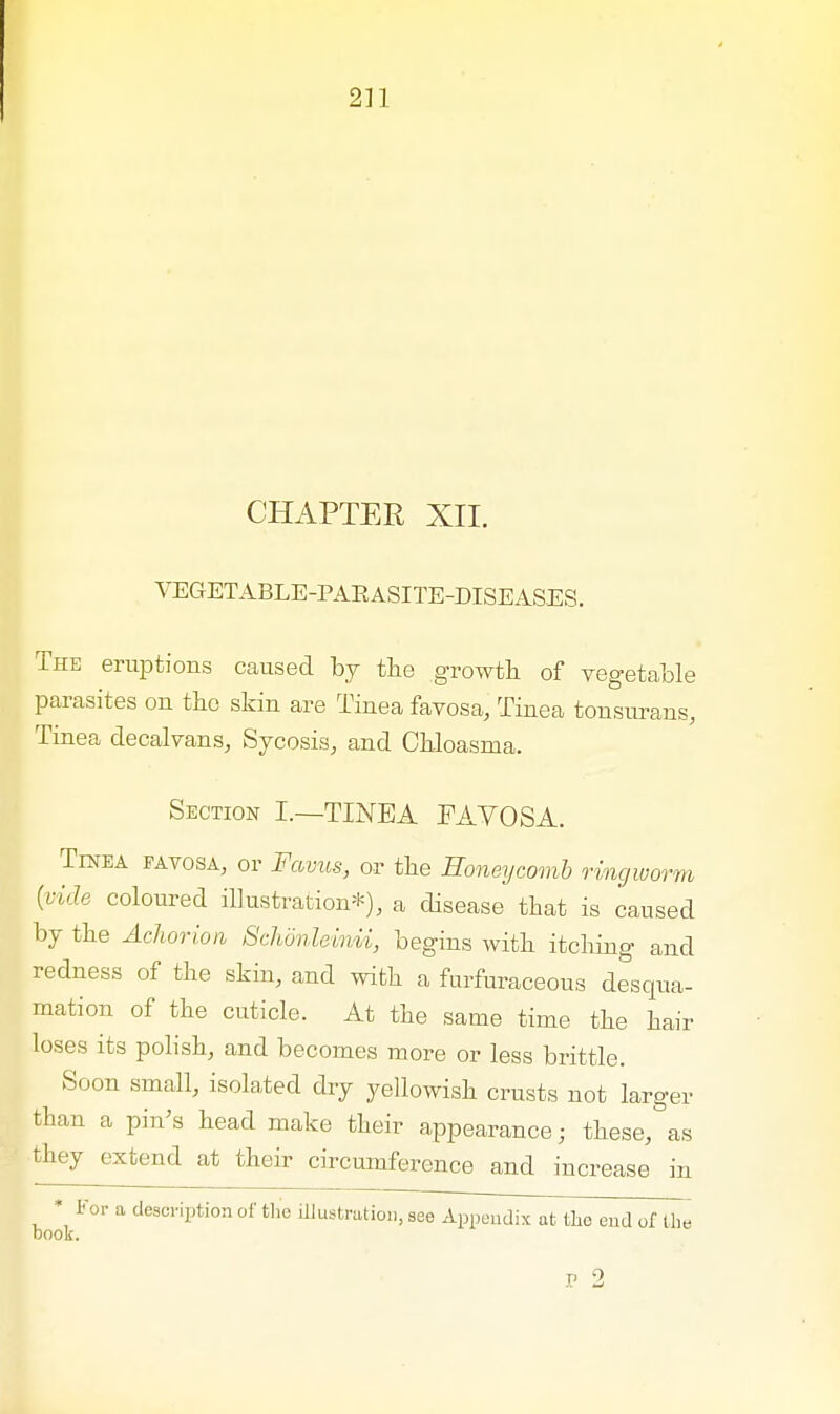 CHAPTER XII. VEGETABLE-PARASITE-DISEASES. The eruptions caused by the growth of vegetable parasites on the skin are Tinea favosa, Tinea tonsurans, Tinea decalvans, Sycosis, and Chloasma. Section I.—TINEA FAVOSA. Tinea favosa, or Favus, or the Honeycomb ringworm (vide coloured illustration*), a disease that is caused by the Achorion Schonleinii, begins with itching and redness of the skin, and with a furfuraceous desqua- mation of the cuticle. At the same time the hair loses its polish, and becomes more or less brittle. Soon small, isolated dry yellowish crusts not larger than a pin's head make their appearance; these, as they extend at their circumference and increase in * For a description of the illustration, see Appendix at the end of the