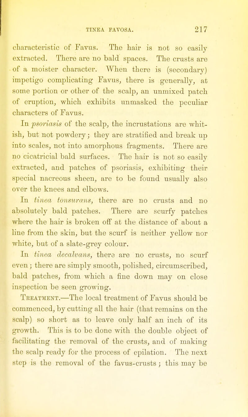 characteristic of Favus. The hair is not so easily extracted. There are no bald spaces. The crusts are of a moister character. When there is (secondary) impetigo complicating Favus, there is generally, at some portion or other of the scalp, an unmixed patch of eruption, which exhibits unmasked the peculiar characters of Favus. In psoriasis of the scalp, the incrustations are whit- ish, but not powdery; they are stratified and break up into scales, not into amorphous fragments. There are no cicatricial bald surfaces. The hair is not so easily extracted, and patches of psoriasis, exhibiting their special nacreous sheen, are to be found usually also over the knees and elbows. In tinea tonsurans, there are no crusts and no absolutely bald patches. There are scurfy patches where the hair is broken off at the distance of about a line from the skin, but the scurf is neither yellow nor white, but of a slate-grey colour. In tinea decalvans, there are no crusts, no scurf even; there are simply smooth, polished, circumscribed, bald patches, from which a fine down may on close inspection be seen growing. Treatment.—The local treatment of Favus should be commenced, by cutting all the hair (that remains on the scalp) so short as to leave only half an inch of its growth. This is to be done with the double object of facilitating the removal of the crusts, and of making the scalp ready for the process of epilation. The next step is the removal of the favus-crusts ; this may be
