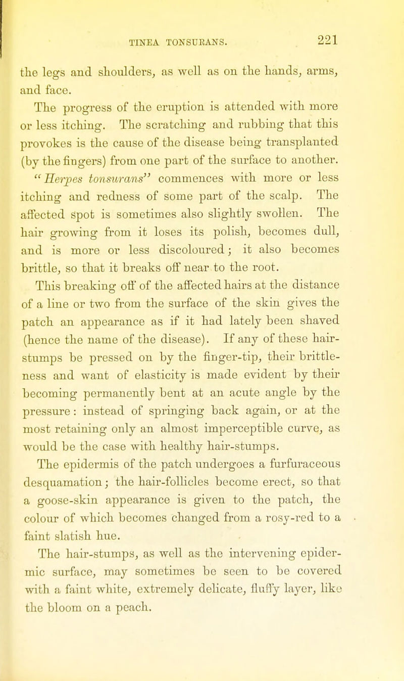 the legs and shoulders, as well as on the hands, airns, and face. The progress of the eruption is attended with more or less itching. The scratching and rubbing that this provokes is the cause of the disease being transplanted (by the Augers) from one part of the surface to another. Herpes tonsurans commences with more or less itching and redness of some part of the scalp. The affected Spot is sometimes also slightly swollen. The hair growing from it loses its polish, becomes dull, and is more or less discoloured; it also becomes brittle, so that it breaks off near to the root. This breaking off of the affected hairs at the distance of a line or two from the surface of the skin gives the patch an appearance as if it had lately been shaved (hence the name of the disease). If any of these hair- stumps be pressed on by the finger-tip, their brittle- ness and want of elasticity is made evident by their becoming permanently bent at an acute angle by the pressure : instead of springing back again, or at the most retaining only an almost imperceptible curve, as would be the case with healthy hair-stumps. The epidermis of the patch undergoes a furfuraceous desquamation; the hair-follicles become erect, so that a goose-skin appearance is gi^en to the patch, the colour of which becomes changed from a rosy-red to a faint slatish hue. The hair-stumps, as well as the intervening epider- mic surface, may sometimes be seen to be covered with a faint white, extremely delicate, fluffy layer, like the bloom on a peach.