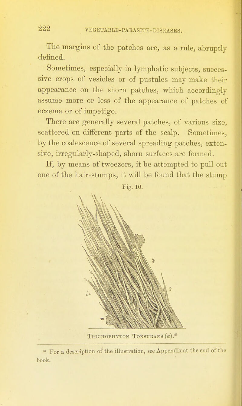 The margins of the patches are, as a rule, abruptly- defined. Sometimes, especially in lymphatic subjects, succes- sive crops of vesicles or of pustules may make their apjDearance on the shorn patches, which accordingly assume more or less of the appearance of patches of eczema or of impetigo. There are generally several patches, of various size, scattered on different parts of the scalp. Sometimes, by the coalescence of several spreading patches, exten- sive, irregularly-shaped, shorn surfaces are formed. If, by means of tweezers, it be attempted to pull out one of the hair-stumps, it will be found that the stump Fig. 10. * For a description of the illustration, see Appendix at the end of the book.