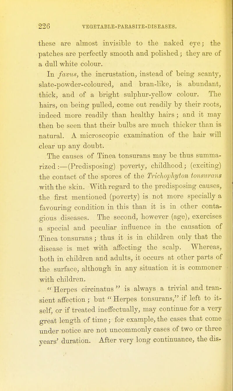 these are almost invisible to the naked eye; the patches are perfectly smooth and polished; they are of a dull white colour. In favus, the incrustation, instead of being scanty, slate-powder-coloured, and bran-like, is abundant, thick, and of a bright sulphur-yellow colour. The hairs, on being pulled, come out readily by their roots, indeed more readily than healthy hairs; and it may then be seen that their bulbs are much thicker than is natural. A microscopic examination of the hair will clear up any doubt. The causes of Tinea tonsurans may be thus summa- rized :—(Predisposing) poverty, childhood; (exciting) the contact of the spores of the Trichophyton tonsurans with the skin. With regard to the predisposing causes, the first mentioned (poverty) is not more specially a favouring condition in this than it is in other conta- gious diseases. The second, however (age), exercises a special and peculiar influence in the causation of Tinea tonsurans; thus it is in children only that the disease is met with affecting the scalp. Whereas, both in children and adults, it occurs at other parts of the surface, although in any situation it is commoner with children.  Herpes circinatus  is always a trivial and tran- sient affection; but  Herpes tonsurans, if left to it- self, or if treated ineffectually, may continue for a very great length of time; for example, the cases that come under notice are not uncommonly cases of two or three years' duration. After very long continuance, the dis-