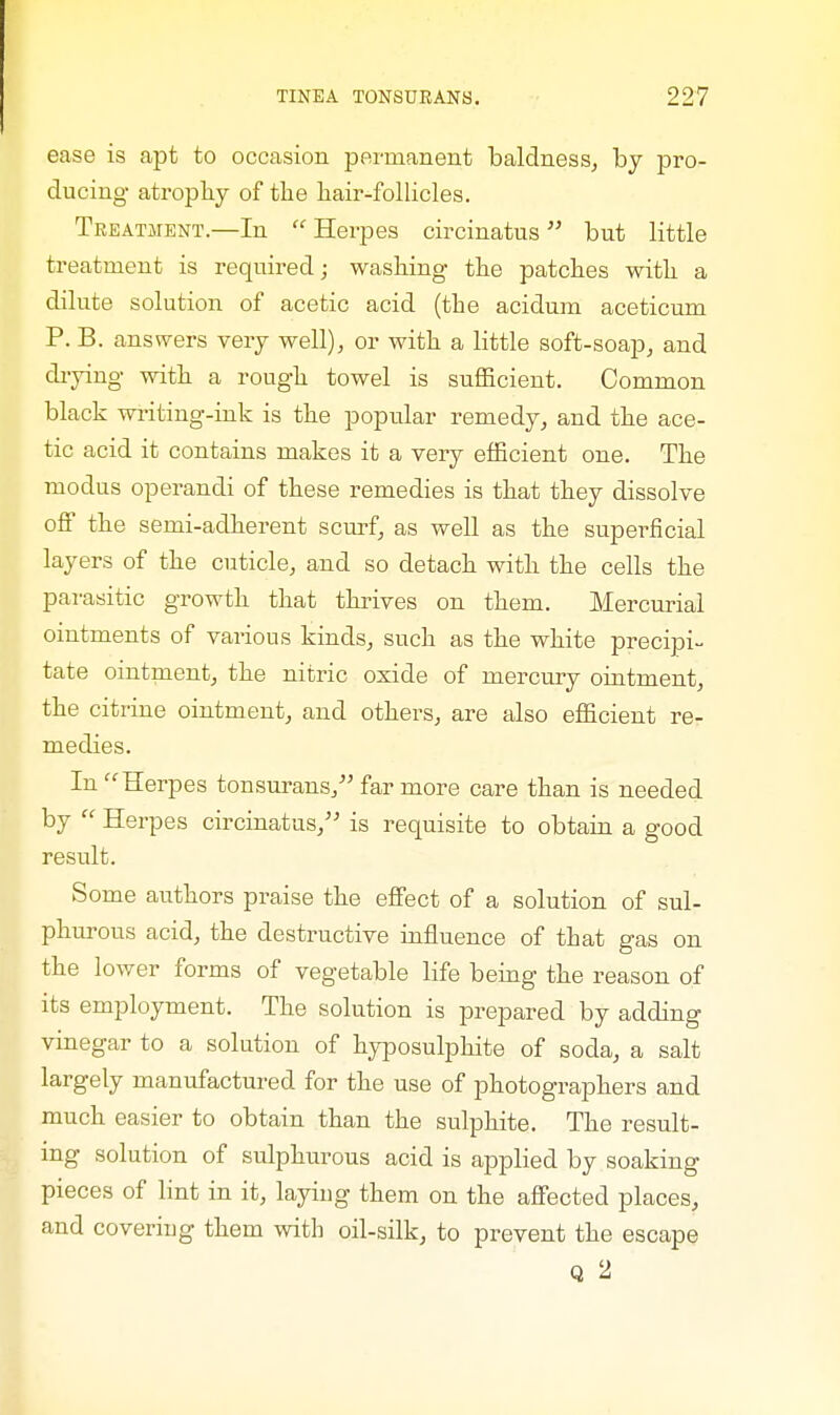 ease is apt to occasion permanent baldness, by pro- ducing atrophy of the hair-follicles. Treatment.—In  Herpes circinatus but little treatment is required; washing the patches with a dilute solution of acetic acid (the acidum aceticum P. B. answers very well), or with a little soft-soap, and drying with a rough towel is sufficient. Common black writing-ink is the popular remedy, and the ace- tic acid it contains makes it a very efficient one. The modus operandi of these remedies is that they dissolve off the semi-adherent scurf, as well as the superficial layers of the cuticle, and so detach with the cells the parasitic growth that thrives on them. Mercurial ointments of various kinds, such as the white precipi- tate ointment, the nitric oxide of mercury ointment, the citrine ointment, and others, are also efficient re- medies. In Herpes tonsurans, far more care than is needed by  Herpes circinatus, is requisite to obtain a good result. Some authors praise the effect of a solution of sul- phurous acid, the destructive influence of that gas on the lower forms of vegetable life being the reason of its employment. The solution is prepared by adding vinegar to a solution of hyposulphite of soda, a salt largely manufactured for the use of photographers and much easier to obtain than the sulphite. The result- ing solution of sulphurous acid is applied by soaking pieces of lint in it, laying them on the affected places, and covering them with oil-silk, to prevent the escape Q 2