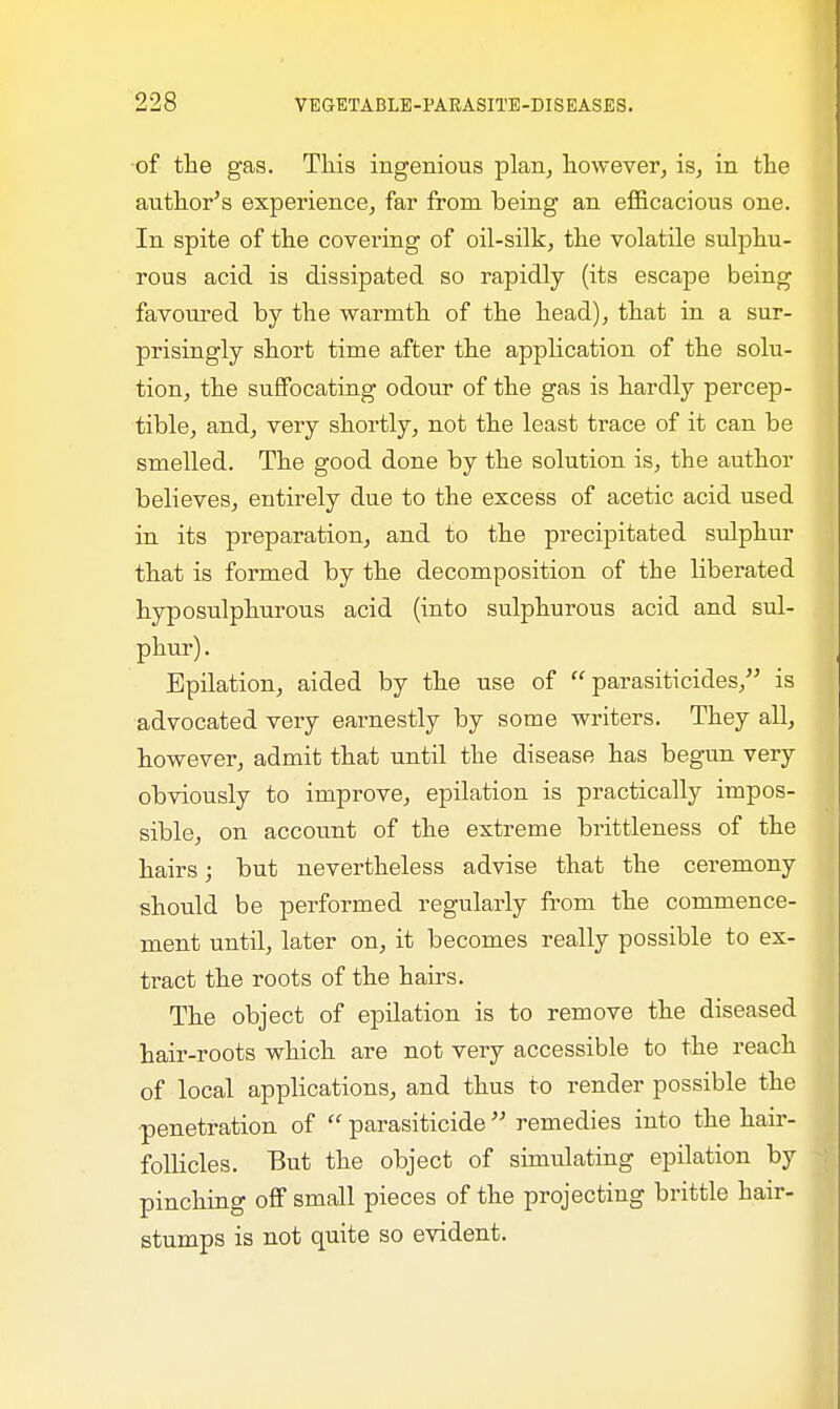 of the gas. This ingenious plan, however, is, in the author's experience, far from being an efficacious one. In spite of the covering of oil-silk, the volatile sulphu- rous acid is dissipated so rapidly (its escape being favoured by the warmth of the head), that in a sur- prisingly short time after the application of the solu- tion, the suffocating odour of the gas is hardly percep- tible, and, very shortly, not the least trace of it can be smelled. The good done by the solution is, the author believes, entirely due to the excess of acetic acid used in its preparation, and to the precipitated sulphur that is formed by the decomposition of the liberated hyposulphurous acid (into sulphurous acid and sul- phur) . Epilation, aided by the use of  parasiticides, is advocated very earnestly by some writers. They all, however, admit that until the disease has begun very obviously to improve, epilation is practically impos- sible, on account of the extreme brittleness of the hairs; but nevertheless advise that the ceremony should be performed regularly from the commence- ment until, later on, it becomes really possible to ex- tract the roots of the hairs. The object of epilation is to remove the diseased hair-roots which are not very accessible to the reach of local applications, and thus to render possible the penetration of  parasiticide  remedies into the hair- follicles. But the object of simulating epilation by pinching off small pieces of the projecting brittle hair- stumps is not quite so evident.
