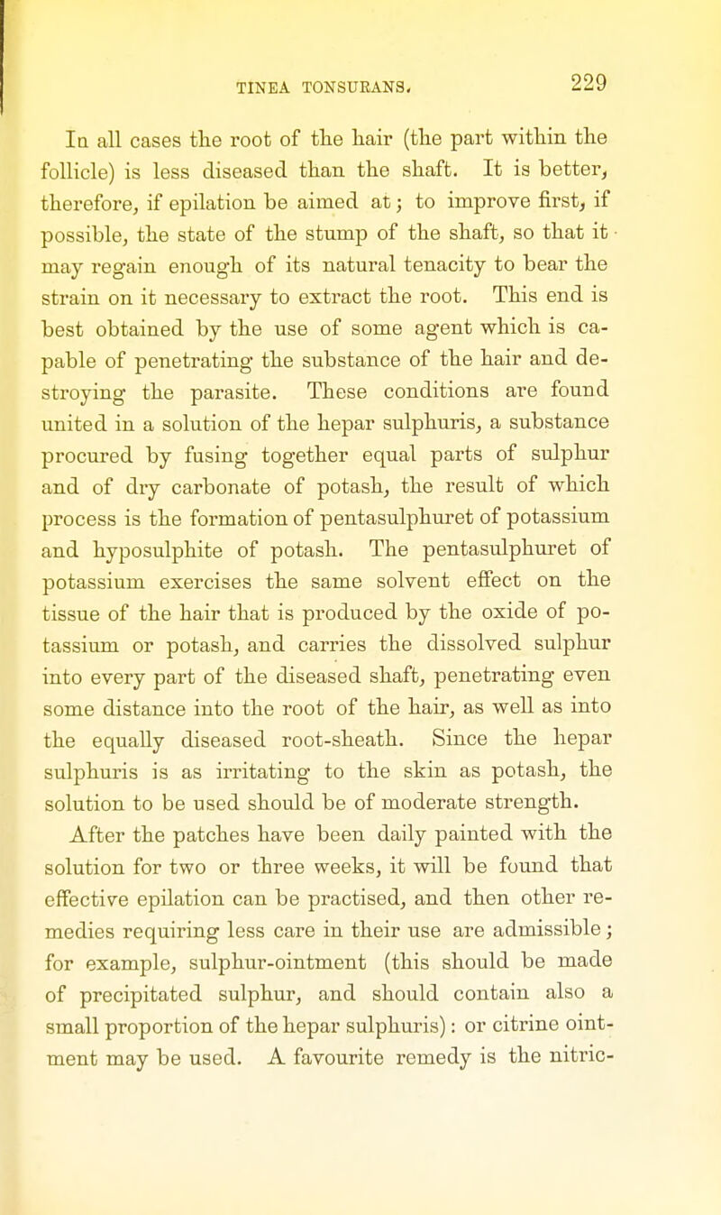 la all cases the root of tlie hair (the part within the follicle) is less diseased than the shaft. It is better, therefore, if epilation be aimed at; to improve first, if possible, the state of the stump of the shaft, so that it • may regain enough of its natural tenacity to bear the strain on it necessary to extract the root. This end is best obtained by the use of some agent which is ca- pable of penetrating the substance of the hair and de- stroying the parasite. These conditions are found united in a solution of the hepar sulphuris, a substance procured by fusing together equal parts of sulphur and of dry carbonate of potash, the result of which process is the formation of pentasulphuret of potassium and hyposulphite of potash. The pentasulphuret of potassium exercises the same solvent effect on the tissue of the hair that is produced by the oxide of po- tassium or potash, and carries the dissolved sulphur into every part of the diseased shaft, penetrating even some distance into the root of the hair, as well as into the equally diseased root-sheath. Since the hepar sulphuris is as irritating to the skin as potash, the solution to be used should be of moderate strength. After the patches have been daily painted with the solution for two or three weeks, it will be found that effective epilation can be practised, and then other re- medies requiring less care in their use are admissible; for example, sulphur-ointment (this should be made of precipitated sulphur, and should contain also a small proportion of the hepar sulphuris): or citrine oint- ment may be used. A favourite remedy is the nitric-