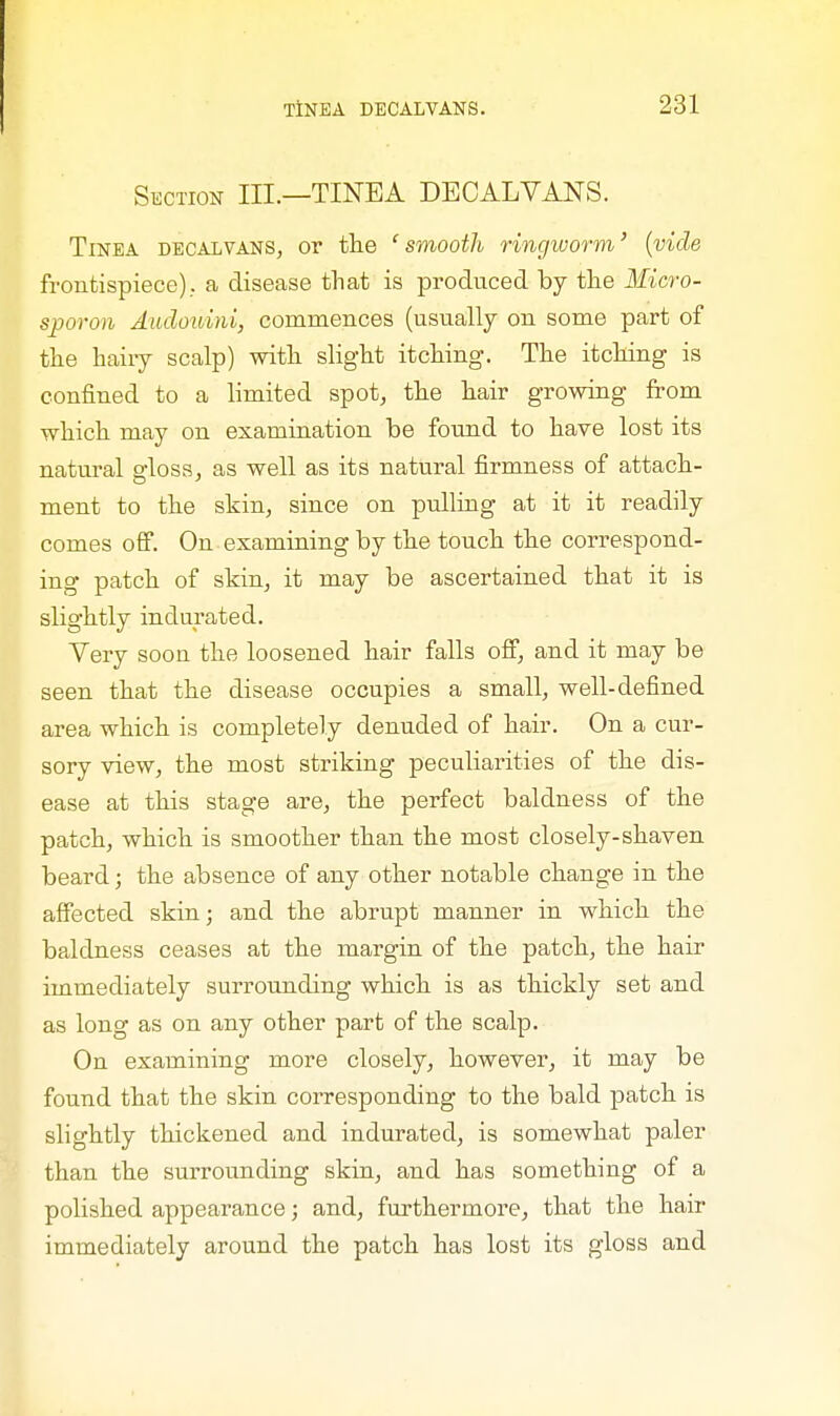 Section III.—TINEA DECALVANS. Tinea decalvans, or the 'smooth ringworm' {vide frontispiece)., a disease that is produced by the Micro- sporon Audouini, commences (usually on some part of the hairy scalp) with slight itching. The itching is confined to a limited spot, the hair growing from which may on examination be found to have lost its natural gloss, as well as its natural firmness of attach- ment to the skin, since on pulling at it it readily comes off. On examining by the touch the correspond- ing patch of skin, it may be ascertained that it is slightly indurated. Very soou the loosened hair falls off, and it may be seen that the disease occupies a small, well-defined area which is completely denuded of hair. On a cur- sory view, the most striking peculiarities of the dis- ease at this stage are, the perfect baldness of the patch, which is smoother than the most closely-shaven beard; the absence of any other notable change in the affected skin; and the abrupt manner in which the baldness ceases at the margin of the patch, the hair immediately surrounding which is as thickly set and as long as on any other part of the scalp. On examining more closely, however, it may be found that the skin corresponding to the bald patch is slightly thickened and indurated, is somewhat paler than the surrounding skin, and has something of a polished appearance; and, furthermore, that the hair immediately around the patch has lost its gloss and