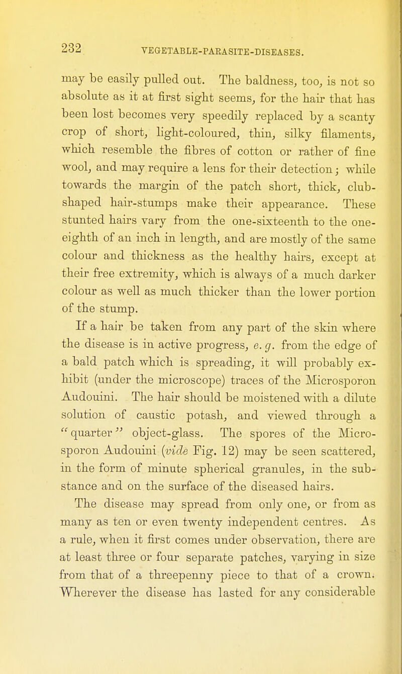 may be easily pulled out. The baldness, too, is not so absolute as it at first sight seems, for the hair that has been lost becomes very speedily replaced by a scanty crop of short, light-coloured, thin, silky filaments, which resemble the fibres of cotton or rather of fine wool, and may require a lens for their detection; while towards the margin of the patch short, thick, club- shaped hair-stumps make their appearance. These stunted hairs vary from the one-sixteenth to the one- eighth of an inch in length, and are mostly of the same colour and thickness as the healthy hairs, except at their free extremity, which is always of a much darker colour as well as much thicker than the lower portion of the stump. If a hair be taken from any part of the skin where the disease is in active progress, e. g. from the edge of a bald patch which is spreading, it will probably ex- hibit (under the microscope) traces of the Microsporon Audouini. The hair should be moistened with a dilute solution of caustic potash, and viewed through a quarter object-glass. The spores of the Micro- sporon Audouini (vide Fig. 12) may be seen scattered, in the form of minute spherical granules, in the sub- stance and on the surface of the diseased hairs. The disease may spread from only one, or from as many as ten or even twenty independent centres. As a rule, when it first comes under observation, there are at least three or four separate patches, varying in size from that of a threepenny piece to that of a crown. Wherever the disease has lasted for any considerable