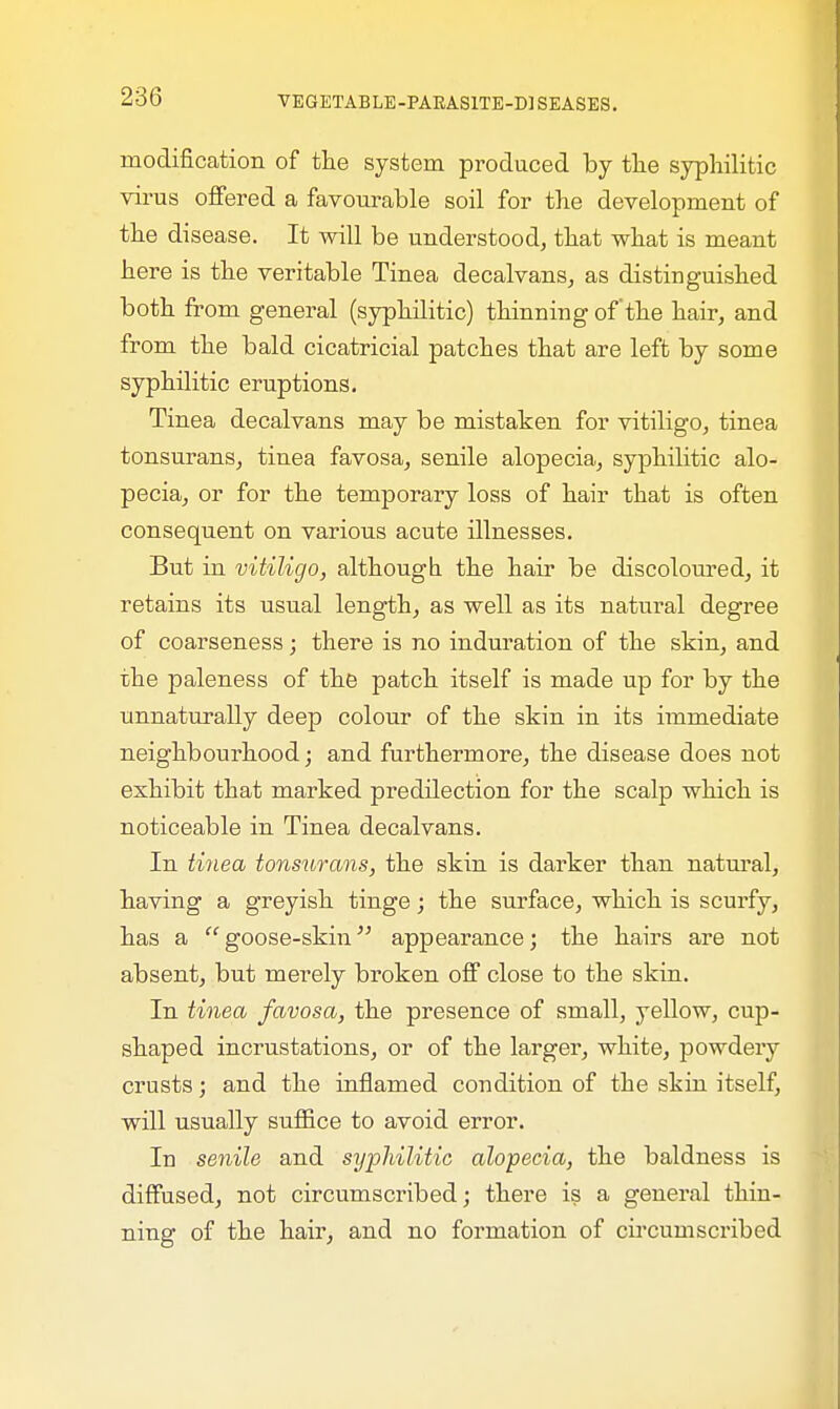 modification of the system produced by the syphilitic virus offered a favourable soil for the development of the disease. It will be understood, that what is meant here is the veritable Tinea decalvans, as distinguished both from general (syphilitic) thinning of the hair, and from the bald cicatricial patches that are left by some syphilitic eruptions. Tinea decalvans may be mistaken for vitiligo, tinea tonsurans, tinea favosa, senile alopecia, syphilitic alo- pecia, or for the temporary loss of hair that is often consequent on various acute illnesses. But in vitiligo, although the hair be discoloured, it retains its usual length, as well as its natural degree of coarseness; there is no induration of the skin, and the paleness of the patch itself is made up for by the unnaturally deep colour of the skin in its immediate neighbourhood; and furthermore, the disease does not exhibit that marked predilection for the scalp which is noticeable in Tinea decalvans. In tinea tonsurans, the skin is darker than natural, having a greyish tinge; the surface, which is scurfy, has a goose-skin appearance; the hairs are not absent, but merely broken off close to the skin. In tinea favosa, the presence of small, yellow, cup- shaped incrustations, or of the larger, white, powdery crusts; and the inflamed condition of the skin itself, will usually suffice to avoid error. In senile and syphilitic alopecia, the baldness is diffused, not circumscribed; there is a general thin- ning of the hair, and no formation of circumscribed