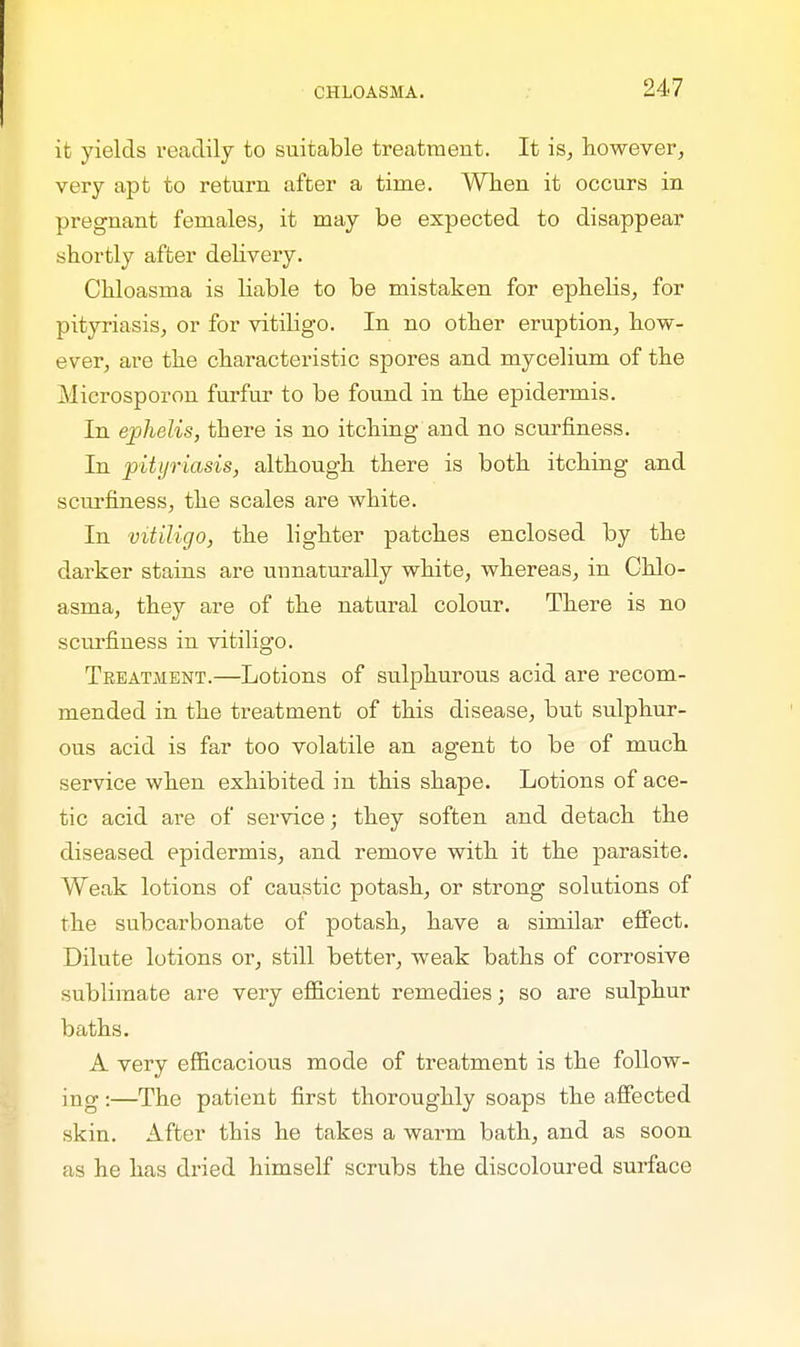 it yields readily to suitable treatment. It is, however, very apt to return after a time. When it occurs in pregnant females, it may be expected to disappear shortly after delivery. Chloasma is liable to be mistaken for ephelis, for pityriasis, or for vitiligo. In no other eruption, how- ever, are the characteristic spores and mycelium of the Microsporon furfur to be found in the epidermis. In ephelis, there is no itching and no scurfiness. In pityriasis, although there is both itching and scurfiness, the scales are white. In vitiligo, the lighter patches enclosed by the darker stains are unnaturally white, whereas, in Chlo- asma, they are of the natural colour. There is no scurfiness in vitiligo. Treatment.—Lotions of sulphurous acid are recom- mended in the treatment of this disease, but sulphur- ous acid is far too volatile an agent to be of much service when exhibited in this shape. Lotions of ace- tic acid are of service; they soften and detach the diseased epidermis, and remove with it the parasite. Weak lotions of caustic potash, or strong solutions of the subcarbonate of potash, have a similar effect. Dilute lotions or, still better, weak baths of corrosive sublimate are very efficient remedies; so are sulphur baths. A very efficacious mode of treatment is the follow- ing :—The patient first thoroughly soaps the affected skin. After this he takes a warm bath, and as soon as he has dried himself scrubs the discoloured surface