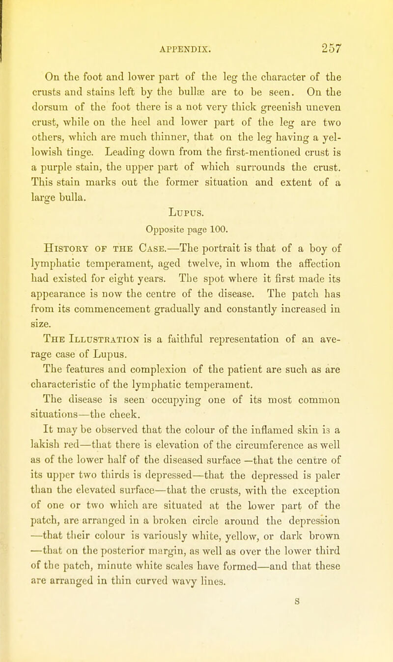 On the foot and lower part of the leg the character of the crusts and stains left by the bullae are to be seen. On the dorsum of the foot there is a not very thick greenish uneven crust, while on the heel and lower part of the leg are two others, which are much thinner, that on the leg having a yel- lowish tinge. Leading down from the first-mentioned crust is a purple stain, the upper part of which surrounds the crust. This stain marks out the former situation and extent of a large bulla. Lupus. Opposite page 100. History of the Case.—The portrait is that of a boy of lymphatic temperament, aged twelve, in whom the affection had existed for eight years. Tbe spot where it first made its appearance is now the centre of the disease. The patch has from its commencement gradually and constantly increased in size. The Illustration is a faithful representation of an ave- rage case of Lupus. The features and complexion of the patient are such as are characteristic of the lymphatic temperament. The disease is seen occupying one of its most common situations—the cheek. It may be observed that the colour of the inflamed skin is a lakish red—that there is elevation of the circumference as well as of the lower half of the diseased surface —that the centre of its upper two thirds is depressed—that the depressed is paler than the elevated surface—that the crusts, with the exception of one or two which are situated at the lower part of the patch, are arranged in a broken circle around the depression —that their colour is variously white, yellow, or dark brown —that on the posterior margin, as well as over the lower third of the patch, minute white scales have formed—and that these are arranged in thin curved wavy lines. s