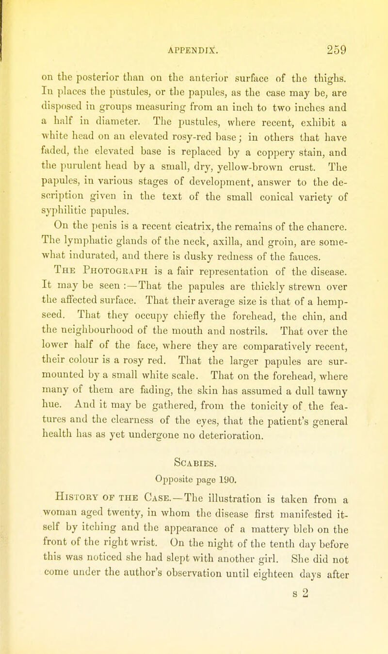 on the posterior than on the anterior surface of the thighs. Iu places the pustules, or the papules, as the case may be, are disposed in groups measuring from an inch to two inches and a half in diameter. The pustules, where recent, exhibit a white head on an elevated rosy-red base; in others that have faded, the elevated base is replaced by a coppery stain, and the purulent head by a small, dry, yellow-brown crust. The papules, in various stages of development, answer to the de- scription given in the text of the small conical variety of syphilitic papules. On the penis is a recent cicatrix, the remains of the chancre. The lymphatic glands of the neck, axilla, and groin, are some- what indurated, and there is dusky redness of the fauces. The Photograph is a fair representation of the disease. It may be seen :—That the papules are thickly strewn over the affected surface. That their average size is that of a hemp- seed. That they occupy chiefly the forehead, the chin, and the neighbourhood of the mouth and nostrils. That over the lower half of the face, where they are comparatively recent, their colour is a rosy red. That the larger papules are sur- mounted by a small white scale. That on the forehead, where many of them are fading, the skin has assumed a dull tawny hue. And it may be gathered, from the tonicity of the fea- tures and the clearness of the eyes, that the patient's general health has as yet undergone no deterioration. Scabies. Opposite page 190. History of the Case.—The illustration is taken from a woman aged twenty, in whom the disease first manifested it- self by itching and the appearance of a mattery bleb on the front of the right wrist. On the night of the tenth day before this was noticed she had slept with another girl. She did not come under the author's observation until eighteen days after s 2