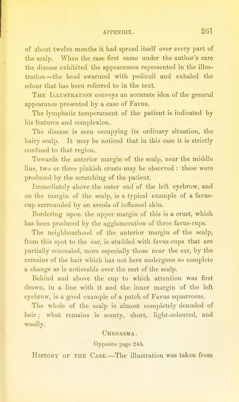 of about twelve months it. had spread itself over every part of the scalp. When the case first came under the author's care the disease exhibited the appearances represented in the illus- tration—the head swarmed with pediculi and exhaled the odour that has been referred to in the text. The Illustration conveys an accurate idea of the general appearance presented by a case of Favus. The lymphatic temperament of the patient is indicated by his features and complexion. The disease is seen occupying its ordinary situation, the hairy scalp. It may be noticed that in this case it is strictly confined to that region. Towards the anterior margin of the scalp, near the middle line, two or three pinkish crusts may be observed : these were produced by the scratching of the patient. Immediately above the outer end of the left eyebrow, and on the margin of the scalp, is a typical example of a favus- cup surrounded by an areola of inflamed skin. Bordering upon the upper margin of this is a crust, which has been produced by the agglomeration of three favus-cups. The neighbourhood of the anterior margin of the scalp, from this spot to the ear, is studded with favus-cups that are partially concealed, more especially those near the ear, by the remains of the hair which has not here undergone so complete a change as is noticeable over the rest of the scalp. Behind and above the cup to which attention was first drawn, in a line with it and the inner margin of the left eyebrow, is a good example of a patch of Favus squarrosus. The whole of the scalp is almost completely denuded of hair; what remains is scanty, short, light-coloured, and woolly. Chloasma. Opposite page 244. History of the Case.—The illustration was taken from