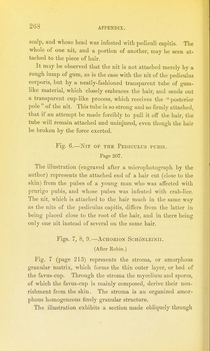 263 scalp, and whose head was infested with pediculi capitis. The whole of one nit, and a portion of another, may he seen at- tached to the piece of hair. It may be observed that the nit is not attached merely by a rough lump of gum, as is the case with the nit of the pediculus corporis, but by a ueatly-fashioned transparent tube of gum- like material, which closely embraces the hair, and sends out a transparent cup-like process, which receives the  posterior pole  of the nit. This tube is so strong and so firmly attached, that if an attempt be made forcibly to pull it off the hair, the tube will remain attached and uninjured, even though the hair be broken by the force exerted. Fig. 6.—Nit of the Pediculus pubis. Page 207. The illustration (engraved after a microphotograph by the author) represents the attached end of a hair cut (close to the skin) from the pubes of a youug man who was affected with prurigo pubis, and whose pubes was infested with crab-lice. The nit, which is attached to the hair much in the same way as the nits of the pediculus capitis, differs from the latter in being placed close to the root of the hair, and in there being only one nit instead of several on the same hair. Figs. 7, 8, 9.—Achorion Schonleinii. (After Robin.) Fig. 7 (page 213) represents the stroma, or amorphous granular matrix, which forms the thin outer layer, or bed of the favus-cup. Through the stroma the mycelium and spores, of which the favus-cup is mainly composed, derive their nou- rishment from the skin. The stroma is an organized amor- phous homogeneous finely granular structure. The illustration exhibits a section made obliquely through