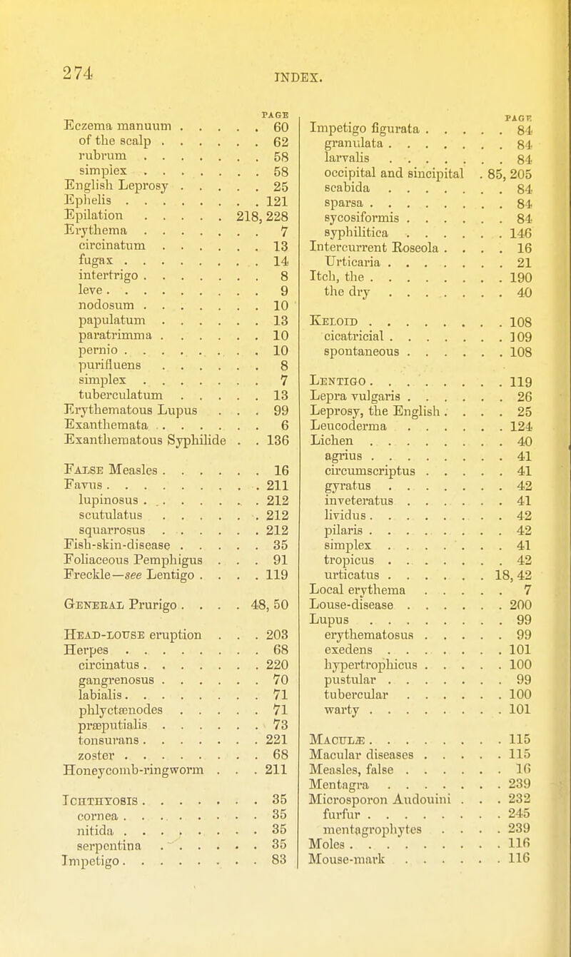 PAGE Eczema inanuum 60 of the scalp 62 rubrum 58 simplex 58 English Leprosy 25 Ephelis 121 Epilation 218,228 Erythema 7 circinatum 13 fugax .14 intertrigo 8 leve 9 nodosum 10 papulatum 13 paratrimma 10 pernio . . . ....... . 10 purifluens 8 simplex 7 tuberculatum 13 Erythematous Lupus ... 99 Exanthemata 6 Exanthematous Syphilide . . 136 False Measles 16 Favus 211 lupinosus 212 scutulatus 212 squarrosus 212 Fish-skin-disease 35 Foliaceous Pemphigus ... 91 Freckle—see Lentigo .... 119 Genekal Prurigo. . . . 48,50 Head-louse eruption . . . 203 Herpes 68 circinatus 220 gangrenosus 70 labialis 71 phlycteenodes 71 praeputialis 73 tonsurans 221 zoster 68 Honeycomb-ringworm . . . 211 Ichthyosis 35 cornea 35 nitida ........ 35 serpentina 35 Impetigo 83 PACK Impetigo figurata 84 granulata 84 larvahs 84 occipital and sincipital . 85, 205 scabida 84 sparsa 84 sycosiformis 84 syphilitica 146 Intercurrent Eoseola .... 16 Urticaria 21 Itch, the 190 the dry 40 Keloid 108 cicatricial 109 spontaneous 108 Lentigo 119 Lepra vulgaris 26 Leprosy, the English .... 25 Leucoderma 124 Lichen 40 agrius 41 ch'cumscriptus 41 gyratus 42 inveteratus 41 lividus . 42 pilaris 42 simplex 41 tropicus 42 urticatus 18,42 Local erythema 7 Louse-disease 200 Lupus 99 erythematosus 99 exedens .......... 101 hypertrophicus 100 pustular 99 tubercular 100 warty 101 Macule 115 Macular diseases 115 Measles, false 16 Mentngra 239 Microsporon Audouini . . . 232 furfur 245 mentagrophytes .... 239 Moles 116 Mouse-mark 116