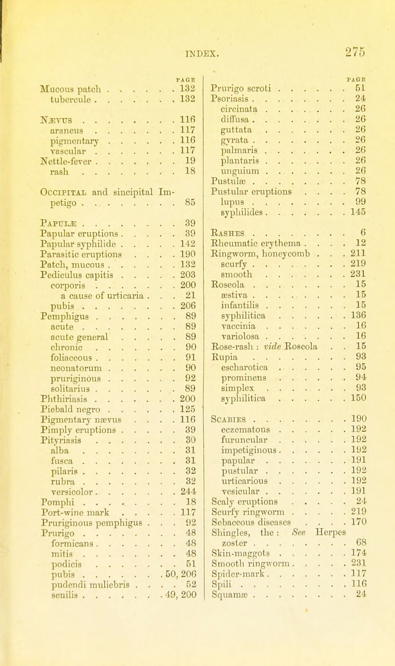 PAGTi Mucous patch 132 tubtTcule 132 Njevtjs 116 araneus . 117 pigmentary 116 vascular 117 Nettle-fever 19 rash .18 Occipital and sincipital Im- petigo 85 Papulae 39 Papular eruptions 39 Papular syphilide 142 Parasitic eruptions .... 190 Patch, mucous 132 Pediculus capitis 203 corporis 200 a cause of urticaria ... 21 pubis 206 Pemphigus 89 acute 89 acute general 89 chronic 90 foliaceous 91 neonatorum 90 pruriginous 92 solitaries 89 Phfhiriasis 200 Piebald negro 125 Pigmentary nsevus .... 116 Pimply eruptions 39 Pityriasis 30 alba 31 fusca 31 pilaris 32 rubra 32 versicolor 244 Pomplii 18 Port-wine mark 117 Pruriginous pemphigus ... 92 Prurigo 48 formicans 48 mitis 48 podicis 51 pubis 50,206 pudendi muliebris .... 52 senilis 49, 200 TAGE Prurigo scroti 51 Psoriasis . . . ... . . 24 circinata 26 diffusa 26 guttata 26 gyrata 26 palmaris 26 plantaris 26 unguium . 26 Pustulse 78 Pustular eruptions .... 78 lupus 99 syphilides 145 Rashes 6 Rheumatic erythema . . . . 12 Ringworm, honeycomb . . . 211 scurfy 219 smooth . 231 Roseola 15 ajstiva . . 15 infantilis 15 syphilitica 136 vaccinia 16 variolosa 16 Rose-rash : vide Roseola . . 15 Rupia 93 escharotica 95 prominens 94 simplex 93 syphilitica 150 Scabies 190 eczematons 192 furuncular 192 impetiginous 192 papular 191 pustular 192 urticarious 192 vesicular 191 Scaly eruptions 24 Scurfy ringworm 219 Sebaceous diseases .... 170 Shingles, the : See Herpes zoster 68 Skin-maggots 174 Smooth ringworm 231 Spider-mark 117 Spili 116 Squama) 24