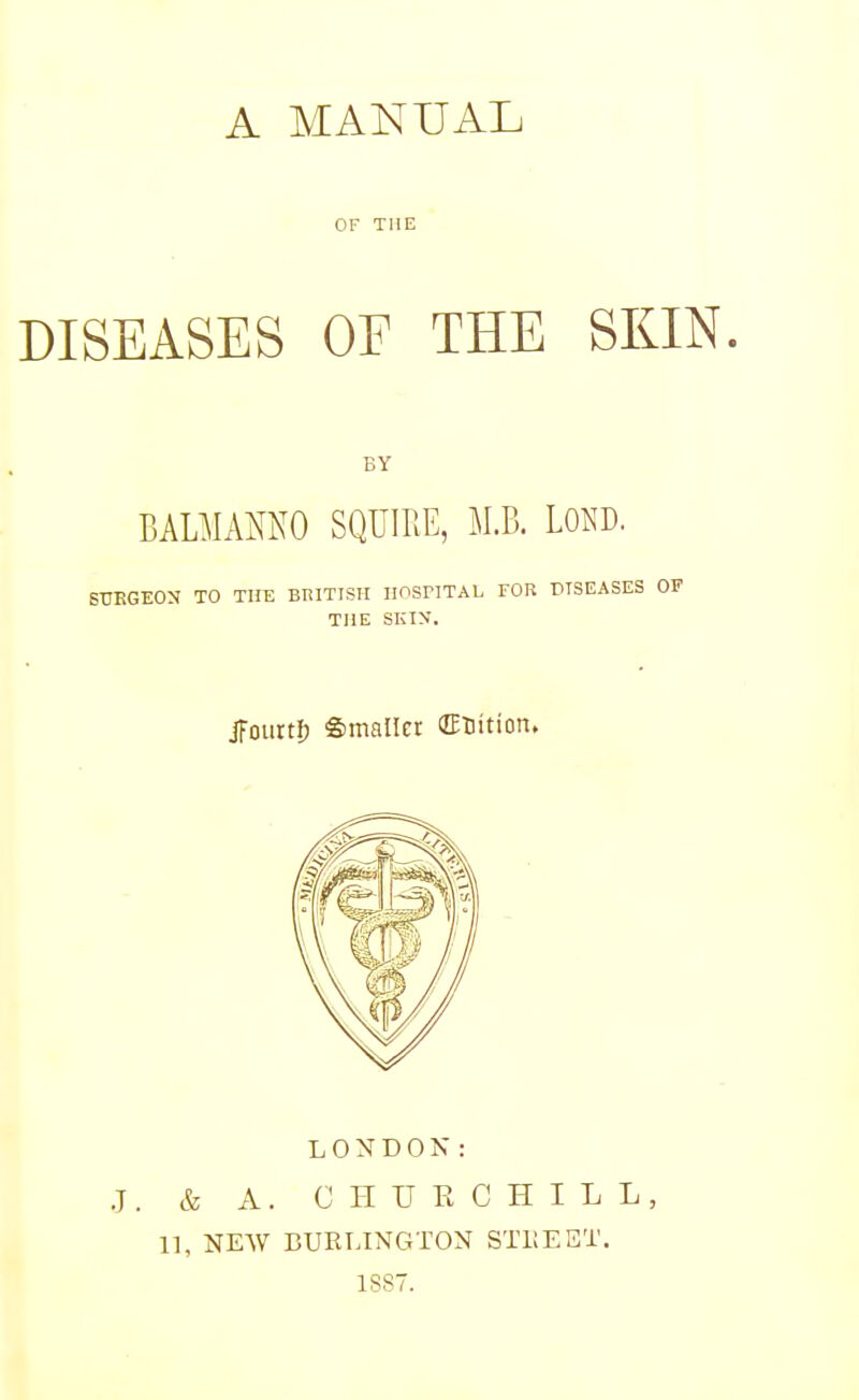 OF THE DISEASES OF THE SKIN. BY BALMAMO SQUIRE, M.B. LOAD. SURGEON TO THE BRITISH IIOSriTAL FOR DISEASES OF THE SKIN. jfourtl) Smaller ffinition. LONDON: J, & A. CHUECHILL, 11, NEAV BUKLINGTON STBEET. 1S87.