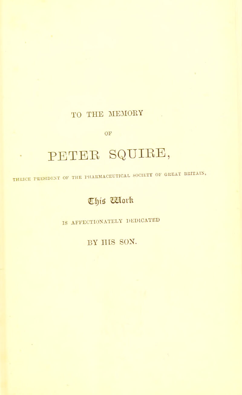 TO THE MEMORY OF PETER SQUIRE, xhwok fres.de.nt ok the pharmaceutical societt ok cheat BRITA.S. IS AFFECTIONATELY DEDICATED BY HIS SON.