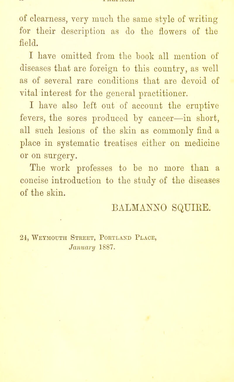 of clearness, very rnuck the same style of writing for their description as do the flowers of the field. I have omitted from the book all mention of diseases that are foreign to this country, as well as of several rare conditions that are devoid of vital interest for the general practitioner. I have also left out of account the eruptive fevers, the sores produced by cancer—in short, all such lesions of the skin as commonly find a place in systematic treatises either on medicine or on surgery. The work professes to be no more than a concise introduction to the study of the diseases of the skin. BALMANNO SQUIRE. 21, Weymouth Street, Portland Place, January 1887.