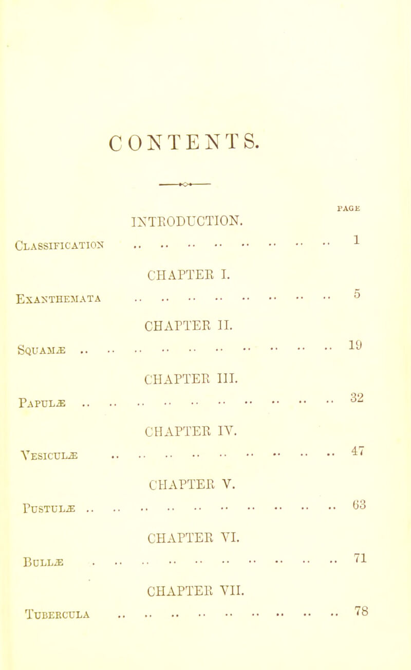 CONTENTS. INTRODUCTION. Classification Exanthemata CHAPTER L Squama PAPULiE CHAPTER H. CHAPTER III. Yesicule CHAPTER IV. PUSTULJE CHAPTER V. CHAPTER VI. BuLLiE TUBERCULA