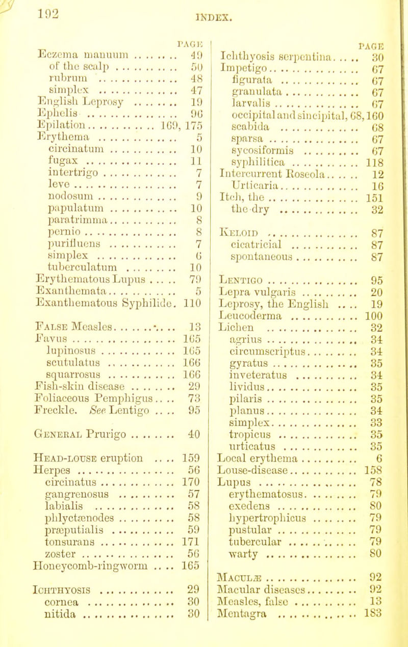 1(12 PAGK Eczema manuum 49 of the scalp 50 rubrum 48 simplex 47 English Leprosy 19 Ephelis 90 Epilation IG9, 175 Erythema 5 circinatum 10 fugax 11 intertrigo 7 levo 7 nodosum 9 papulatum 10 paratrimma 8 pernio 8 purifluena 7 simplex 0 tuberculatum 10 Erythematous Lupus 79 Exanthemata 5 Exantbematous Syphilide. 110 False Measles -.. .. 13 Favus 105 luprnosus 105 scutulatus 166 sqnarrosus 1GG Fish-skin disease 29 Foliaceous Pemphigus.... 73 Freckle. See Lentigo .... 95 General Prurigo 40 Head-louse eruption .... 159 Herpes 56 circinatus 170 gangrenosus 57 labialis 58 phlyctamodes 58 praputialis 59 tonsurans 171 zoster 56 Honeycomb-ringworm .... 165 Ichthyosis 29 cornea 30 nitida 30 PAGE Ichthyosis serpentina 30 Impetigo 07 figurata 07 grauulata 07 larvalis 67 occipital and sincipital, 6S, 160 scabida 08 sparsa 67 syeosiformis 67 syphilitica 118 Intercurrent Pioseola 12 Urticaria 16 Itch, the 151 the dry 32 Keloid 87 cicatricial 87 spontaneous 87 Lentigo 95 Lepra vulgaris 20 Leprosy, the English .... 19 Leucoderma 100 Lichen 32 agrius 34 circumscriptus 34 gyratus 35 inveteratus 34 lividus 35 pilaris 35 planus 34 simplex 33 tropicus 35 urticatus 35 Local erythema 6 Louse-disease 158 Lupus 78 erythematosus 79 exedens 80 bypertrophicus 79 pustular 79 tubercular 79 warty SO Macule 92 Macular diseases 92 Measles, false 13 Mcntagra 183