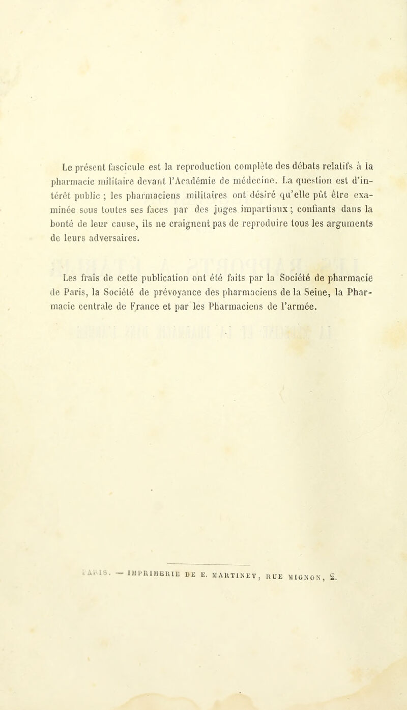 Le présent fascicule est la reproduction complète des débats relatifs à la pharmacie militaire devant l'Académie de médecine. La question est d'in- térêt public ; les pharmaciens militaires ont dés/ré qu'elle pût être exa- minée sous toutes ses faces par des juges impartiaux; confiants dans la bonté de leur cause, ils ne craignent pas de reproduire tous les arguments de leurs adversaires. Les frais de cette publication ont été faits par la Société de pharmacie de Paris, la Société de prévoyance des pharmaciens de la Seine, la Phar- macie centrale de France et par les Pharmaciens de l'armée. IMPRIMERIE DE E. MARTINET, HUE MIGNON, 2,