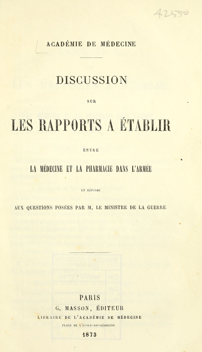 ACADÉMIE DE MÉDECINE DISCUSSION SUR LES RAPPORTS A ÉTABLIR ENTRE LA MÉDECINE ET LA PHARMACIE DANS L'ARMÉE ËN RÉPONSE AUX QUESTIONS POSÉES PAR M. LE MINISTRE DE LA GUERRE PARIS G. MASSON, ÉDITEUR LlliUAIRE DE L'ACADÉMIE DE MÉDECINE PLACE DE l'ÉCOLE-DÉ—MÉDECINE 1873