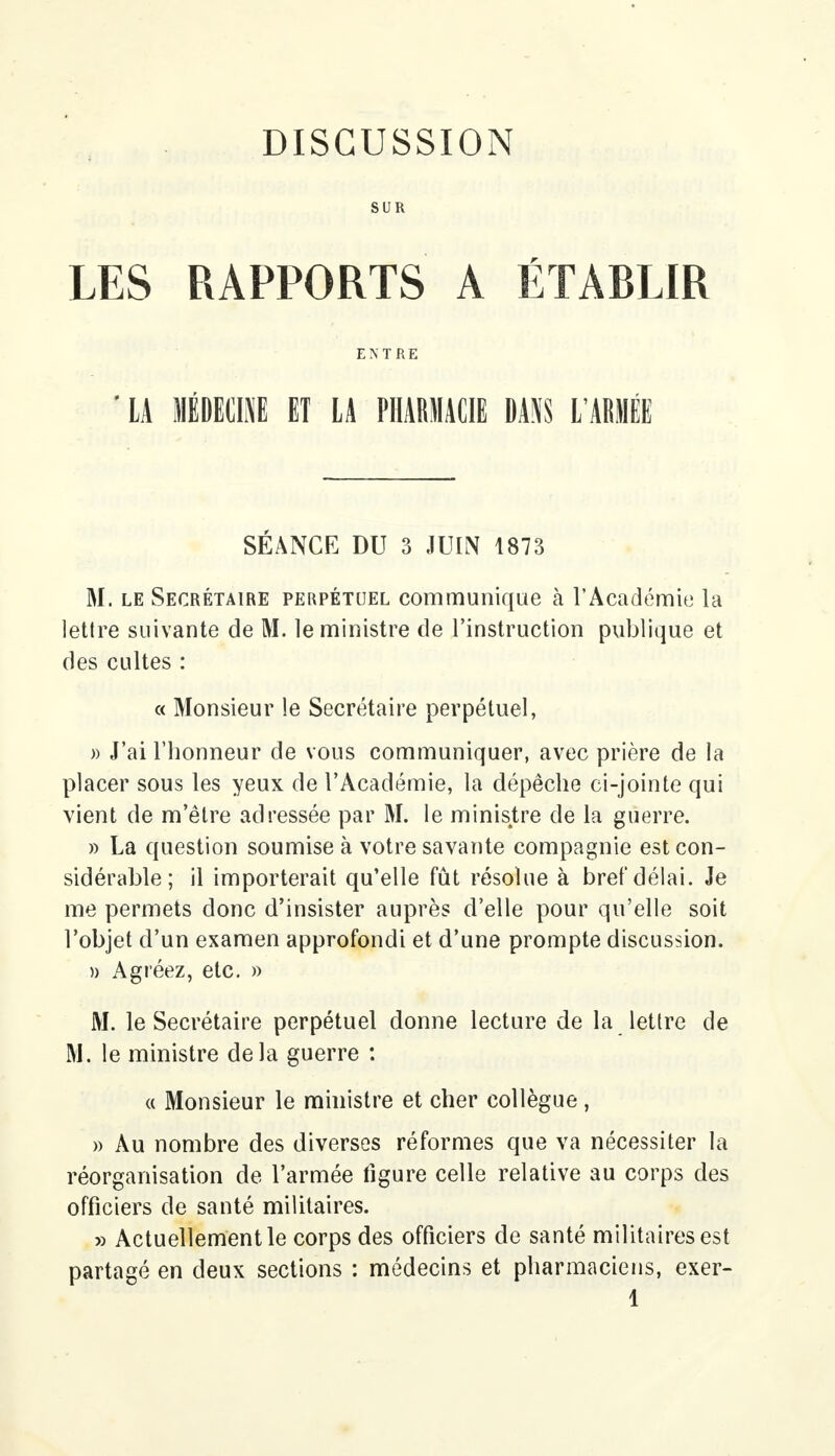 SUR LES RAPPORTS A ÉTABLIR ENTRE ' LA MÉDECINE ET LA PHARMACIE DANS L'ARMÉE SÉANCE DU 3 JUIN 1873 M. le Secrétaire perpétuel communique à l'Académie la lettre suivante de M. le ministre de l'instruction publique et des cultes : « Monsieur le Secrétaire perpétuel, » J'ai l'honneur de vous communiquer, avec prière de la placer sous les yeux de l'Académie, la dépêche ci-jointe qui vient de m'êlre adressée par M. le ministre de la guerre. » La question soumise à votre savante compagnie est con- sidérable; il importerait qu'elle fût résolue à bref délai. Je me permets donc d'insister auprès d'elle pour qu'elle soit l'objet d'un examen approfondi et d'une prompte discussion. » Agréez, etc. » M. le Secrétaire perpétuel donne lecture de la lettre de M. le ministre delà guerre : « Monsieur le ministre et cher collègue, » Au nombre des diverses réformes que va nécessiter la réorganisation de l'armée figure celle relative au corps des officiers de santé militaires. » Actuellement le corps des officiers de santé militaires est partagé en deux sections : médecins et pharmaciens, exer- 1