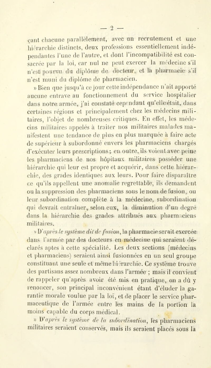 çant chacune parallèlement, avec un recrutement et une hiérarchie distincts, deux professions essentiellement indé- pendantes l'une de l'autre, et dont l'incompatibilité est con- sacrée par la loi, car nul ne peut exercer la médecine s'il n'es! pourvu du diplôme de docteur, et la pharmacie s'il n'est muni du diplôme de pharmacien. » Bien que jusqu'à ce jour cette indépendance n'ait apporté aucune entrave au fonctionnement du service hospitalier dans noire armée, j'ai constaté cependant qu'elle était, dans certaines régions et principalement chez les médecins mili- taires, l'objet de nombreuses critiques. En effet, les méde- cins militaires appelés à traiter nos militaires malades ma- nifestent une tendance de plus en plus marquée à faire acte de supérieur à subordonné envers les pharmaciens chargés d'exécuter leurs prescriptions; en outre, ils voient avec peine les pharmaciens de nos hôpitaux militaires posséder une hiérarchie qui leur est propre et acquérir, dans cette hiérar- chie, des grades identiques aux leurs. Pour faire disparaître ce qu'ils appellent une anomalie regrettable, ils demandent ou la suppression des pharmaciens sous le nom de fusion, ou leur subordination complète à la médecine, subordination qui devrait entraîner, selon eux, la diminution d'un degré dans la hiérarchie des grades attribués aux pharmaciens militaires. ï> D'après le système dit de fusion, la pharmacie serait exercée dans l'armée par des docteurs en médecine qui seraient dé- clarés aptes à cette spécialité. Les deux sections (médecins et pharmaciens) seraient ainsi fusionnées en un seul groupe constituant une seule et même hiérarchie. Ce système trouve des partisans assez nombreux dans l'armée ; mais il convient de rappeler qu'après avoir été mis en pratique, on a dû y renoncer, son principal inconvénient étant d'éluder la ga- rantie morale voulue par la loi, et de placer le service phar- maceutique de l'armée entre les mains de la portion la moins capable du corps médical. » Waprès le système de la subordination, les pharmaciens militaires seraient conservés, mais ils seraient placés sous la