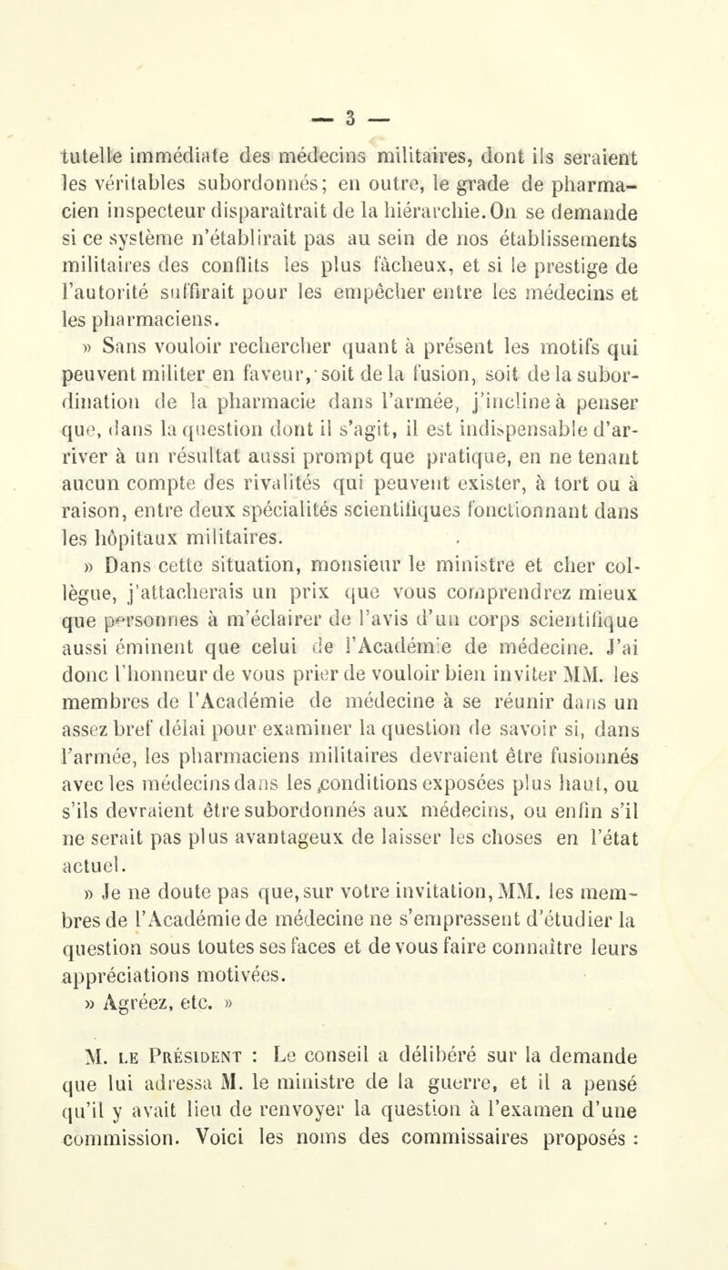 tutelle immédiate des médecins militaires, dont ils seraient les véritables subordonnés; en outre, le grade de pharma- cien inspecteur disparaîtrait de la hiérarchie. On se demande si ce système n'établirait pas au sein de nos établissements militaires des conflits les plus fâcheux, et si le prestige de l'autorité suffirait pour les empêcher entre les médecins et les pharmaciens. » Sans vouloir rechercher quant à présent les motifs qui peuvent militer en faveur, soit de la fusion, soit de la subor- dination de la pharmacie dans l'armée, j'incline à penser que, dans la question dont il s'agit, il est indispensable d'ar- river à un résultat aussi prompt que pratique, en ne tenant aucun compte des rivalités qui peuvent exister, à tort ou à raison, entre deux spécialités scientifiques fonctionnant dans les hôpitaux militaires. » Dans cette situation, monsieur le ministre et cher col- lègue, j'attacherais un prix que vous comprendrez mieux que personnes à m'éclairer de l'avis d'un corps scientifique aussi éminent que celui de l'Académie de médecine. J'ai donc l'honneur de vous prier de vouloir bien inviter MM. les membres de l'Académie de médecine à se réunir dans un assez bref délai pour examiner la question de savoir si, dans l'armée, les pharmaciens militaires devraient être fusionnés avec les médecins dans les conditions exposées plus haut, ou s'ils devraient être subordonnés aux médecins, ou enfin s'il ne serait pas plus avantageux de laisser les choses en l'état actuel. » Je ne doute pas que,sur votre invitation, MM. les mem- bres de l'Académie de médecine ne s'empressent d'étudier la question sous toutes ses faces et de vous faire connaître leurs appréciations motivées. » Agréez, etc. » M. le Président : Le conseil a délibéré sur la demande que lui adressa M. le ministre de la guerre, et il a pensé qu'il y avait lieu de renvoyer la question à l'examen d'une commission. Voici les noms des commissaires proposés :