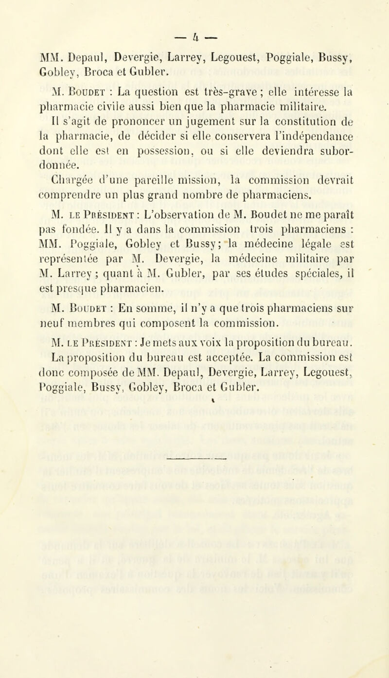 MM. Depaul, Devergie, Larrey, Legouest, Poggiale, Bussy, Gobley, Broca et Gubler. M. Boudet : La question est très-grave ; elle intéresse la pharmacie civile aussi bien que la pharmacie militaire. Il s'agit de prononcer un jugement sur la constitution de la pharmacie, de décider si elle conservera l'indépendance dont elle est en possession, ou si elle deviendra subor- donnée. Chargée d'une pareille mission, la commission devrait comprendre un plus grand nombre de pharmaciens. M. le Président : L'observation de M. Boudet ne me paraît pas fondée. Il y a dans la commission trois pharmaciens : MM. Poggiale, Gobley et Bussy; la médecine légale est représentée par M. Devergie, la médecine militaire par M. Larrey ; quant à M. Gubler, par ses études spéciales, il est presque pharmacien. M. Boudet : En somme, il n'y a que trois pharmaciens sur neuf membres qui composent la commission. M. le Président : Je mets aux voix la proposition du bureau. La proposition du bureau est acceptée. La commission est donc composée de MM. Depaul, Devergie, Larrey, Legouest, Poggiale, Bussy, Gobley, Broca et Gubler.