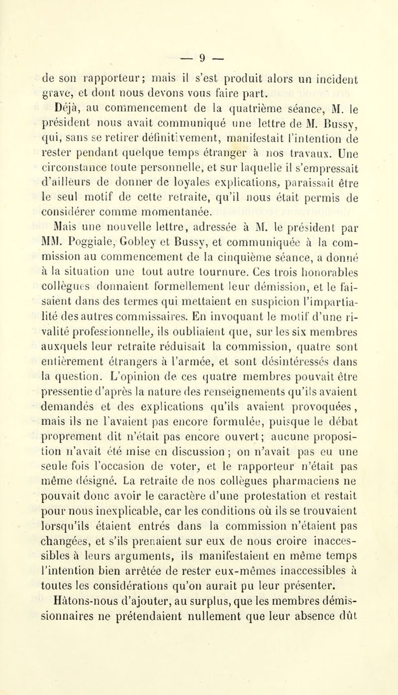 de son rapporteur; mais il s'est produit alors un incident grave, et dont nous devons vous faire part. Déjà, au commencement de la quatrième séance, M. le président nous avait communiqué une lettre de M. Bussy, qui, sans se retirer définitivement, manifestait l'intention de rester pendant quelque temps étranger à nos travaux. Une circonstance toute personnelle, et sur laquelle il s'empressait d'ailleurs de donner de loyales explications, paraissait être le seul motif de cette retraite, qu'il nous était permis de considérer comme momentanée. Mais une nouvelle lettre, adressée à M. le président par MM. Poggiale, Gobley et Bussy, et communiquée à la com- mission au commencement de la cinquième séance, a donné à la situation une tout autre tournure. Ces trois honorables collègues donnaient formellement leur démission, et le fai- saient dans des termes qui mettaient en suspicion l'impartia- lité des autres commissaires. En invoquant le motif d'une ri- valité professionnelle, ils oubliaient que, sur les six membres auxquels leur retraite réduisait la commission, quatre sont entièrement étrangers à l'armée, et sont désintéressés dans la question. L'opinion de ces quatre membres pouvait être pressentie d'après la nature des renseignements qu'ils avaient demandés et des explications qu'ils avaient provoquées, mais ils ne l'avaient pas encore formulée, puisque le débat proprement dit n'était pas encore ouvert; aucune proposi- tion n'avait été mise en discussion ; on n'avait pas eu une seule fois l'occasion de voter, et le rapporteur n'était pas même désigné. La retraite de nos collègues pharmaciens ne pouvait donc avoir le caractère d'une protestation et restait pour nous inexplicable, car les conditions où ils se trouvaient lorsqu'ils étaient entrés dans la commission n'étaient pas changées, et s'ils prenaient sur eux de nous croire inacces- sibles à leurs arguments, ils manifestaient en même temps l'intention bien arrêtée de rester eux-mêmes inaccessibles à toutes les considérations qu'on aurait pu leur présenter. Hàtons-nous d'ajouter, au surplus, que les membres démis- sionnaires ne prétendaient nullement que leur absence dût