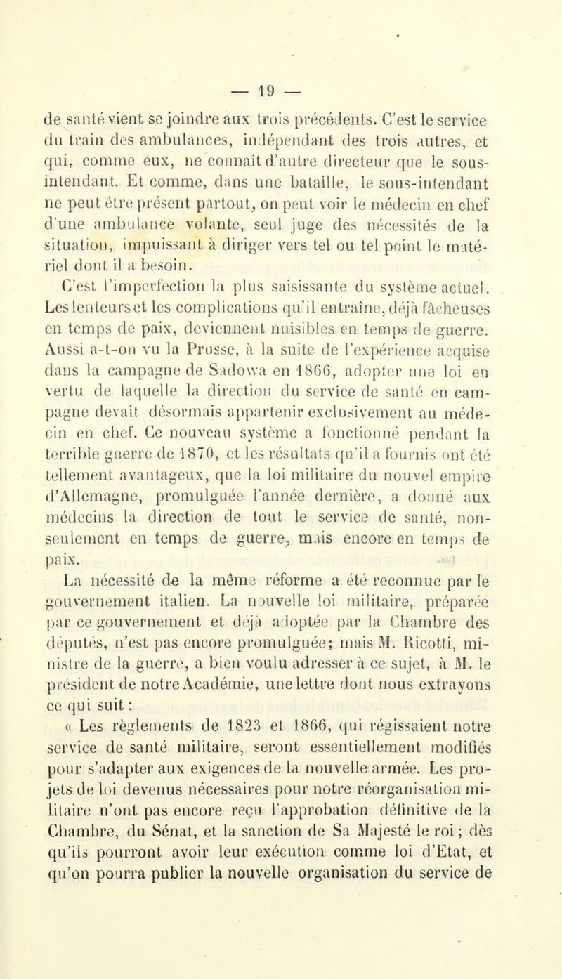 de santé vient se joindre aux trois précédents. C'est le service du train des ambulances, indépendant des trois autres, et qui, comme eux, ne connaît d'autre directeur que le sous- intendant. Et comme, dans une bataille, le sous-intendant ne peut être présent partout, on peut voir le médecin en chef d'une ambulance volante, seul juge des nécessités de la situation, impuissant à diriger vers tel ou tel point le maté- riel dont il a besoin. C'est l'imperfection la plus saisissante du système actuel. Les lenteurs et les complications qu'il entraîne, déjà fâcheuses en temps de paix, deviennent nuisibles en temps de guerre. Aussi a-t-on vu la Prusse, à la suite de l'expérience acquise dans la campagne de Sadowa en 1866, adopter une loi en vertu de laquelle la direction du service de santé en cam- pagne devait, désormais appartenir exclusivement au méde- cin en chef. Ce nouveau système a fonctionné pendant la terrible guerre de 1870, et les résultats qu'il a fournis ont été tellement avantageux, que la loi militaire du nouvel empire d'Allemagne, promulguée l'année dernière, a donné aux médecins la direction de tout le service de santé, non- seulement en temps de guerre., mais encore en temps de paix. La nécessité d-e la même réforme a été reconnue par le gouvernement italien. La nouvelle loi militaire, préparée par ce gouvernement et déjà adoptée par la Chambre des députés, n'est pas encore promulguée; mais M. Ricotti, mi- nistre de la guerre, a bien voulu adresser à ce sujet, à M. le président de notre Académie, une lettre dont nous extrayons ce qui suit : « Les règlements de 1823 et 1866, qui régissaient notre service de santé militaire, seront essentiellement modifiés pour s'adapter aux exigences de la nouvelle armée. Les pro- jets de loi devenus nécessaires pour notre réorganisation mi- litaire n'ont pas encore reçu l'approbation définitive de la Chambre, du Sénat, et la sanction de Sa Majesté le roi ; dès qu'ils pourront avoir leur exécution comme loi d'Etat, et qu'on pourra publier la nouvelle organisation du service de