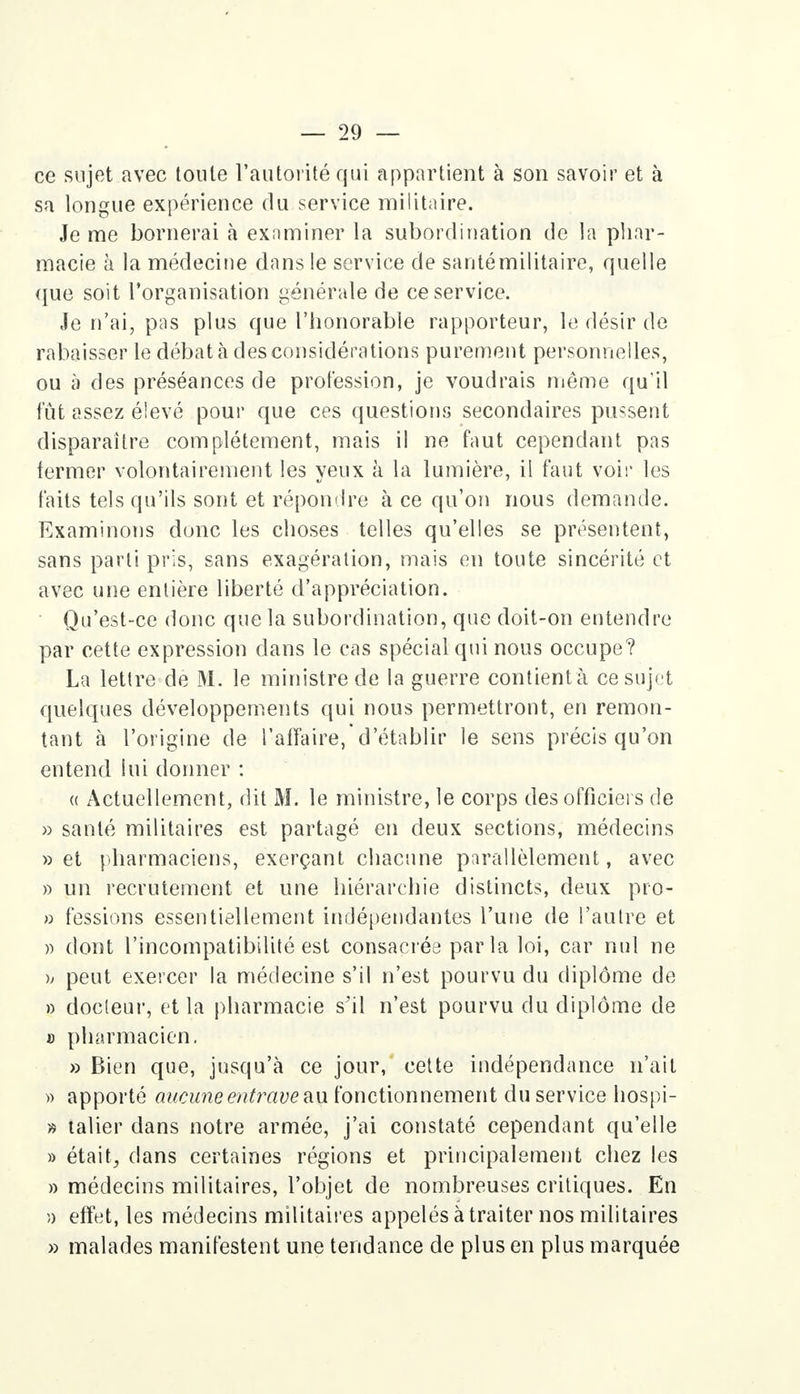 ce sujet avec toute l'autorité qui appartient à son savoir et à sa longue expérience du service militaire. Je me bornerai à examiner la subordination de la phar- macie à la médecine dans le service de santé militaire, quelle (iue soit l'organisation générale de ce service. Je n'ai, pas plus que l'honorable rapporteur, le désir de rabaisser le débat à des considérations purement personnelles, ou à des préséances de profession, je voudrais même qu'il fût assez élevé pour que ces questions secondaires pussent disparaître complètement, mais il ne faut cependant pas termer volontairement les yeux à la lumière, il faut voir les faits tels qu'ils sont et répondre à ce qu'on nous demande. Examinons donc les choses telles qu'elles se présentent, sans parti pris, sans exagération, mais en toute sincérité et avec une entière liberté d'appréciation. Qu'est-ce donc que la subordination, que doit-on entendre par cette expression dans le cas spécial qui nous occupe? La lettre de M. le ministre de la guerre contient à ce sujet quelques développements qui nous permettront, en remon- tant à l'origine de l'affaire,'d'établir le sens précis qu'on entend lui donner : « Actuellement, dit M. le ministre, le corps des officiers de » santé militaires est partagé en deux sections, médecins » et pharmaciens, exerçant chacune parallèlement, avec » un recrutement et une hiérarchie distincts, deux pro- » fessions essentiellement indépendantes l'une de l'autre et » dont l'incompatibilité est consacrée parla loi, car nul ne h peut exercer la médecine s'il n'est pourvu du diplôme de » docteur, et la pharmacie s'il n'est pourvu du diplôme de jj pharmacien. » Bien que, jusqu'à ce jour, cette indépendance n'ait » apporté aucune entrave au fonctionnement du service hospi- » talier dans notre armée, j'ai constaté cependant qu'elle » était; dans certaines régions et principalement chez les » médecins militaires, l'objet de nombreuses critiques. En a effet, les médecins militaires appelés à traiter nos militaires » malades manifestent une tendance de plus en plus marquée