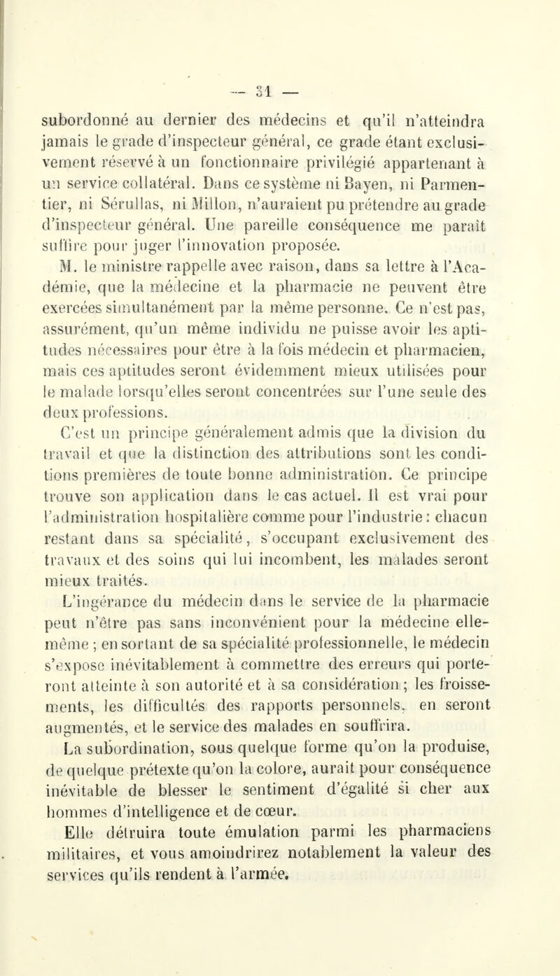 subordonné au dernier des médecins et qu'il n'atteindra jamais le grade d'inspecteur général, ce grade étant exclusi- vement réservé à un fonctionnaire privilégié appartenant à un service collatéral. Dans ce système ni Bayen, ni Parmen- tier, ni Sérullas, ni Millon, n'auraient pu prétendre au grade d'inspecteur général. Une pareille conséquence me paraît suffire pour juger l'innovation proposée. M. le ministre rappelle avec raison, dans sa lettre à l'Aca- démie, que la médecine et la pharmacie ne peuvent être exercées simultanément par la même personne. Ce n'est pas, assurément, qu'un même individu ne puisse avoir les apti- tudes nécessaires pour être à la fois médecin et pharmacien, mais ces aptitudes seront évidemment mieux utilisées pour le malade lorsqu'elles seront concentrées sur l'une seule des deux professions. C'est un principe généralement admis que la division du travail et que la distinction des attributions sont les condi- tions premières de toute bonne administration. Ce principe trouve son application dans le cas actuel. Il est vrai pour l'administration hospitalière comme pour l'industrie: chacun restant dans sa spécialité, s'occupant exclusivement des travaux et des soins qui lui incombent, les malades seront mieux traités. L'ingéranee du médecin dans le service de la pharmacie peut n'être pas sans inconvénient pour la médecine elle- même ; en sortant de sa spécialité professionnelle, le médecin s'expose inévitablement à commettre des erreurs qui porte- ront atteinte à son autorité et à sa considération ; les froisse- ments, les difficultés des rapports personnels, en seront augmentés, et le service des malades en souffrira. La subordination, sous quelque forme qu'on la produise, de quelque prétexte qu'on la colore, aurait pour conséquence inévitable de blesser le sentiment d'égalité si cher aux hommes d'intelligence et de cœur. Elle détruira toute émulation parmi les pharmaciens militaires, et vous amoindrirez notablement la valeur des services qu'ils rendent à l'armée.