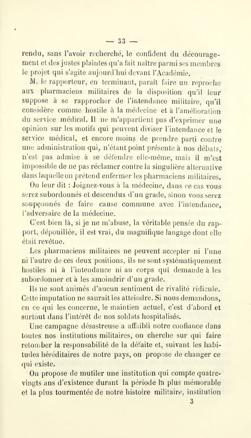 rendu, sans l'avoir recherché, le confident du décourage- ment et des justes plaintes qu'a fait naître parmi ses membres le projet qui s'agite aujourd'hui devant l'Académie. M. le rapporteur, en terminant, paraît faire un reproche aux pharmaciens militaires de la disposition qu'il leur suppose à se rapprocher de l'intendance militaire, qu'il considère comme hostile à la médecine et à l'amélioration du service médical. Il ne m'appartient pas d'exprimer une opinion sur les motifs qui peuvent diviser l'intendance et Je service médical, et encore moins de prendre parti contre une administration qui, n'étant point présente à nos débats,' n'est pas admise à se défendre elle-même, mais il m'est impossible de ne pas réclamer contre la singulière alternative dans laquelle on prétend enfermer les pharmaciens militaires» On leur dit : Joignez-vous à la médecine, dans ce cas vous serez subordonnés et descendus d'un grade, sinon vous serez soupçonnés de faire cause commune avec l'intendance, l'adversaire delà médecine. C'est bien là, si je ne m'abuse, la véritable pensée du rap- port, dépouillée, il est vrai, du magnifique langage dont elle était revêtue. Les pharmaciens militaires ne peuvent accepter ni l'une ni l'autre de ces deux positions, ils ne sont systématiquement hostiles ni à l'intendance ni au corps qui demande à les subordonner et à les amoindrir d'un grade. Ils ne sont animés d'aucun sentiment de rivalité ridicule. Cette imputation ne saurait les atteindre. Si nous demandons, en ce qui les concerne, le maintien actuel, c'est d'abord et surtout dans l'intérêt de nos soldats hospitalisés. Une campagne désastreuse a affaibli notre confiance dans toutes nos institutions militaires, on cherche sur qui faire retomber la responsabilité de la défaite et, suivant les habi- tudes héréditaires de notre pays, on propose de changer ce qui existe. On propose de mutiler une institution qui compte quatre- vingts ans d'existence durant la période Ici plus mémorable et la plus tourmentée de notre histoire militaire, institution 3