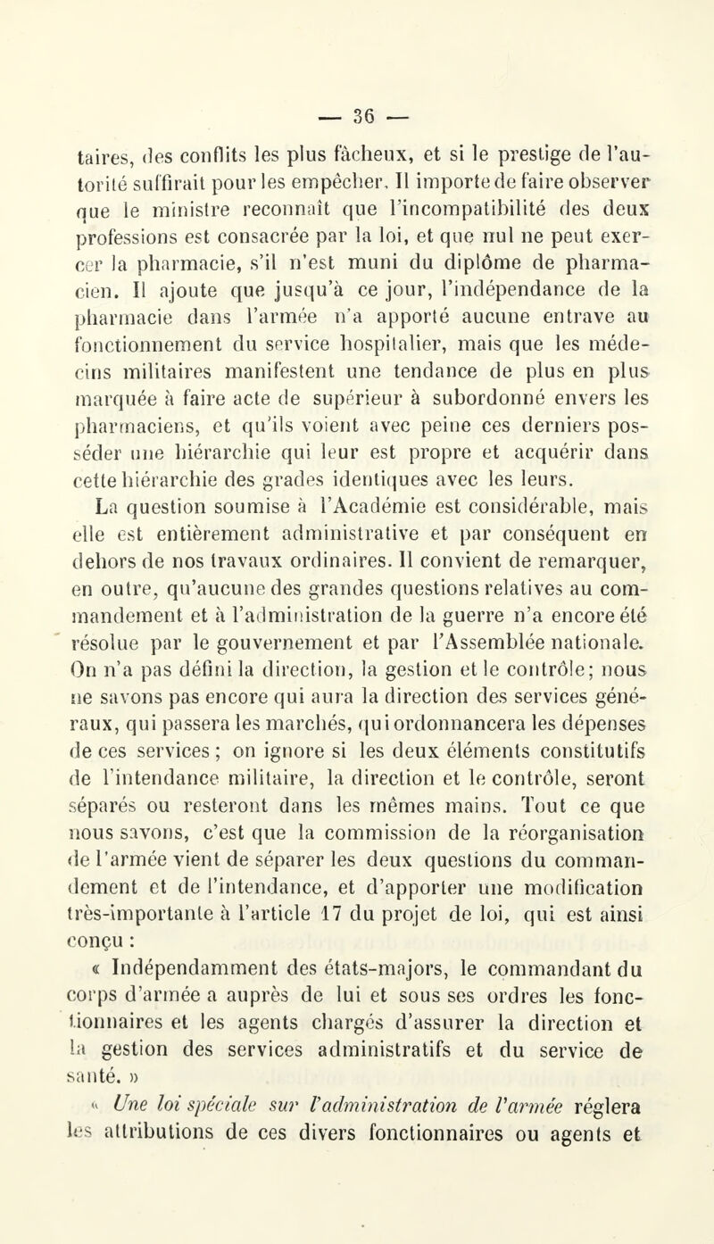 taires, des conflits les plus fâcheux, et si le prestige de l'au- torité suffirait pour les empêcher. Il importe de faire observer que le ministre reconnaît que l'incompatibilité des deux professions est consacrée par la loi, et que nul ne peut exer- cer la pharmacie, s'il n'est muni du diplôme de pharma- cien. Il ajoute que jusqu'à ce jour, l'indépendance de la pharmacie dans l'armée n'a apporté aucune entrave au fonctionnement du service hospitalier, mais que les méde- cins militaires manifestent une tendance de plus en plus marquée à faire acte de supérieur à subordonné envers les pharmaciens, et qu'ils voient avec peine ces derniers pos- séder une hiérarchie qui leur est propre et acquérir dans cette hiérarchie des grades identiques avec les leurs. La question soumise à l'Académie est considérable, mais elle est entièrement administrative et par conséquent en dehors de nos travaux ordinaires. Il convient de remarquer, en outre, qu'aucune des grandes questions relatives au com- mandement et à l'administration de la guerre n'a encore été résolue par le gouvernement et par l'Assemblée nationale. On n'a pas défini la direction, la gestion et le contrôle; nous ne savons pas encore qui aura la direction des services géné- raux, qui passera les marchés, qui ordonnancera les dépenses de ces services; on ignore si les deux éléments constitutifs de l'intendance militaire, la direction et le contrôle, seront séparés ou resteront dans les mêmes mains. Tout ce que nous savons, c'est que la commission de la réorganisation de l'armée vient de séparer les deux questions du comman- dement et de l'intendance, et d'apporter une modification très-importante à l'article 17 du projet de loi, qui est ainsi conçu : « Indépendamment des états-majors, le commandant du corps d'armée a auprès de lui et sous ses ordres les fonc- tionnaires et les agents chargés d'assurer la direction et la gestion des services administratifs et du service de santé. )) <« Une loi spéciale sur Vadministration de Varmée réglera les attributions de ces divers fonctionnaires ou agents et