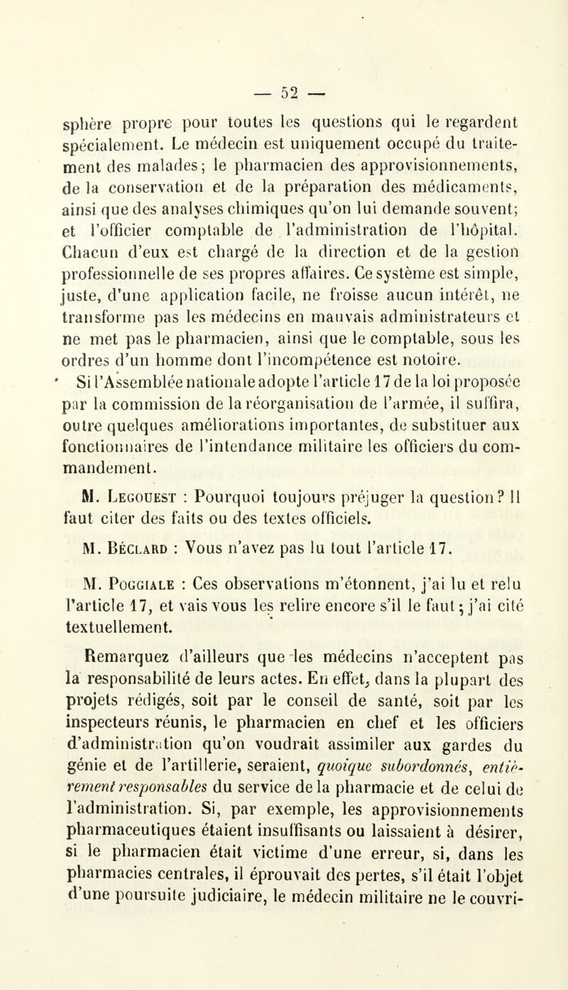 sphère propre pour toutes les questions qui le regardent spécialement. Le médecin est uniquement occupé du traite- ment des malades; le pharmacien des approvisionnements, de la conservation et de la préparation des médicaments, ainsi que des analyses chimiques qu'on lui demande souvent; et l'officier comptable de l'administration de l'hôpital. Chacun d'eux est chargé de la direction et de la gestion professionnelle de ses propres affaires. Ce système est simple, juste, d'une application facile, ne froisse aucun intérêt, ne transforme pas les médecins en mauvais administrateurs et ne met pas le pharmacien, ainsi que le comptable, sous les ordres d'un homme dont l'incompétence est notoire. ' Si l'Assemblée nationale adopte l'article 17 de la loi proposée par la commission de la réorganisation de l'armée, il suffira, outre quelques améliorations importantes, de substituer aux fonctionnaires de l'intendance militaire les officiers du com- mandement. M. Legouest : Pourquoi toujours préjuger la question? 11 faut citer des faits ou des textes officiels. M. Béclard : Vous n'avez pas lu tout l'article 17. M. Poggiale : Ces observations m'étonnent, j'ai lu et relu l'article 17, et vais vous les relire encore s'il le faut ; j'ai cité textuellement. Remarquez d'ailleurs que les médecins n'acceptent pas la responsabilité de leurs actes. En effet, dans la plupart des projets rédigés, soit par le conseil de santé, soit par les inspecteurs réunis, le pharmacien en chef et les officiers d'administration qu'on voudrait assimiler aux gardes du génie et de l'artillerie, seraient, quoique subordonnés, entiè- rement responsables du service delà pharmacie et de celui de l'administration. Si, par exemple, les approvisionnements pharmaceutiques étaient insuffisants ou laissaient à désirer, si le pharmacien était victime d'une erreur, si, dans les pharmacies centrales, il éprouvait des pertes, s'il était l'objet d'une poursuite judiciaire, le médecin militaire ne le couvri-