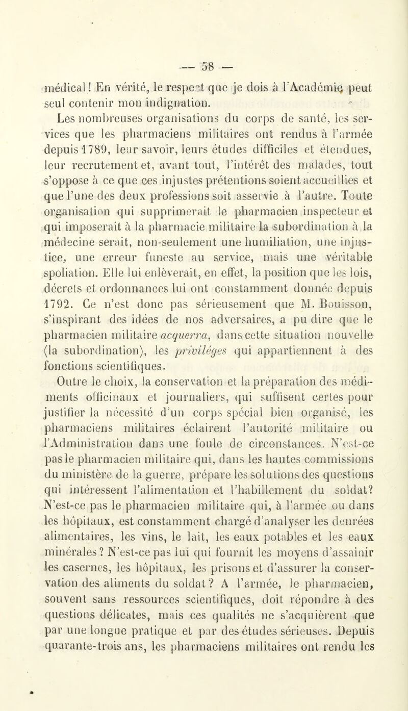 médical ! En vérité, le respect que je dois à l'Académie, peut seul contenir mon indignation. Les nombreuses organisations du corps de santé, les ser- vices que les pharmaciens militaires ont rendus à l'armée depuis 1789, leur savoir, leurs études difficiles et étendues, leur recrutement et, avant tout, l'intérêt des malades, tout s'oppose à ce que ces injustes prétentions soient accueillies et que l'une des deux professions soit asservie à l'autre. Toute organisation qui supprimerait le pharmacien inspecteur et qui imposerait à la pharmacie militaire la subordination à la médecine serait, non-seulement une humiliation, une injus- tice, une erreur funeste au service, mais une véritable spoliation. Elle lui enlèverait, en effet, la position que les lois, décrets et ordonnances lui ont constamment donnée depuis 1792. Ce n'est donc pas sérieusement que M. Bouisson, s'inspirant des idées de nos adversaires, a pu dire que le pharmacien militaire acquerra, dans cette situation nouvelle (la subordination), les privilèges qui appartiennent à des fonctions scientifiques. Outre le choix, la conservation et la préparation des médi- ments officinaux et journaliers, qui suffisent certes pour justifier la nécessité d'un corps spécial bien organisé, les pharmaciens militaires éclairent l'autorité militaire ou l'Administration dans une foule de circonstances, N'est-ce pas le pharmacien militaire qui, dans les hautes commissions du ministère de la guerre, prépare les solutions des questions qui intéressent l'alimentation et l'habillement du soldat? N'est-ce pas le pharmacien militaire qui, à l'armée ou dans les hôpitaux, est constamment chargé d'analyser les denrées alimentaires, les vins, le lait, les eaux potables et les eaux minérales? N'est-ce pas lui qui fournit les moyens d'assainir les casernes, les hôpitaux, les prisons et d'assurer la conser- vation des aliments du soldat? A l'armée, le pharmacien, souvent sans ressources scientifiques, doit répondre à des questions délicates, mais ces qualités ne s'acquièrent que par une longue pratique et par des études sérieuses. Depuis quarante-trois ans, les pharmaciens militaires ont rendu les