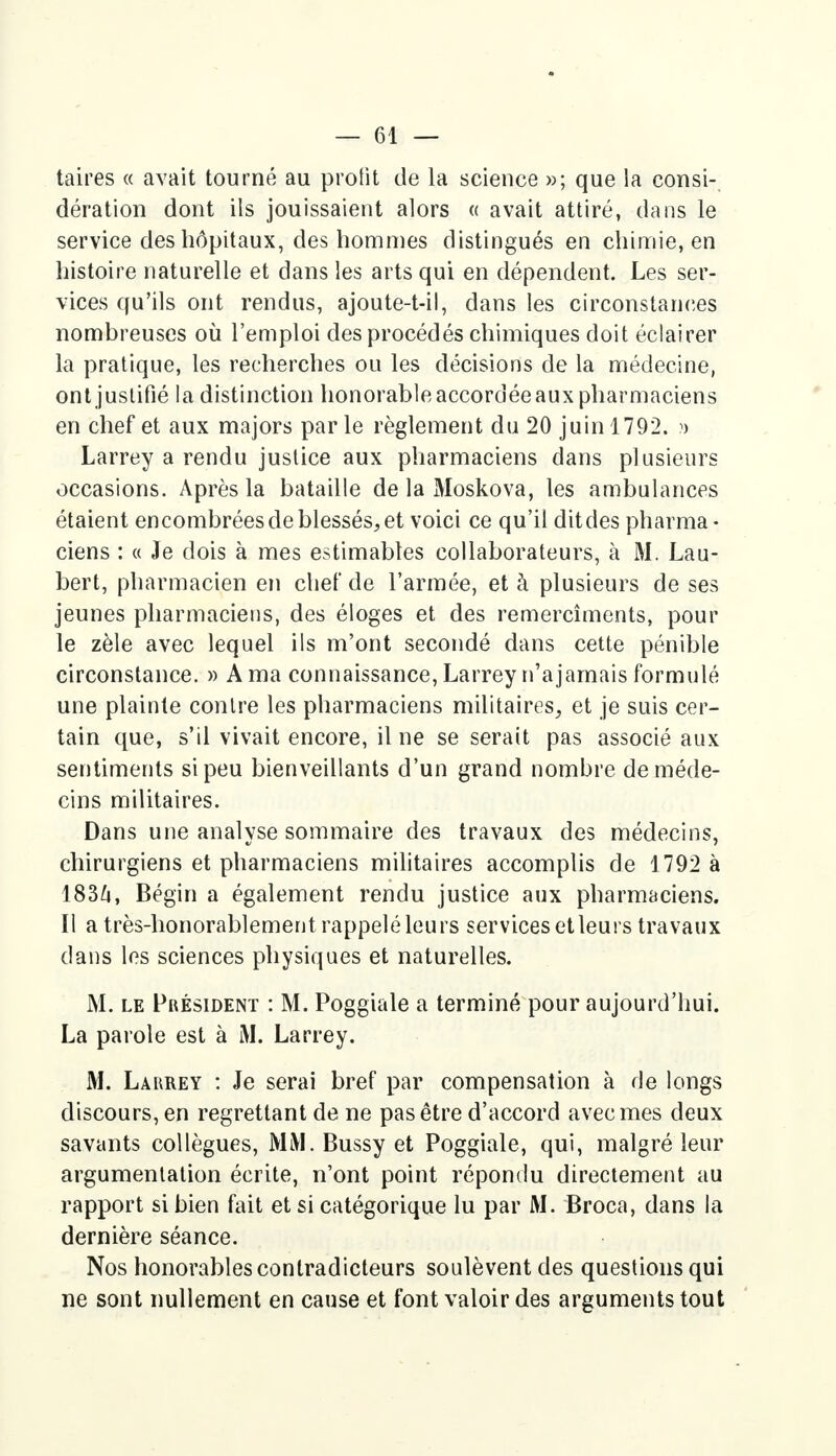 taires « avait tourné au profit de la science »; que la consi- dération dont ils jouissaient alors « avait attiré, dans le service des hôpitaux, des hommes distingués en chimie, en histoire naturelle et dans les arts qui en dépendent. Les ser- vices qu'ils ont rendus, ajoute-t-il, dans les circonstances nombreuses où l'emploi des procédés chimiques doit éclairer la pratique, les recherches ou les décisions de la médecine, ont justifié la distinction honorable accordée aux pharmaciens en chef et aux majors parle règlement du 20 juin 1792. » Larrey a rendu justice aux pharmaciens dans plusieurs occasions. Après la bataille de la Moskova, les ambulances étaient encombrées de blessés, et voici ce qu'il dit des pharma- ciens : « Je dois à mes estimables collaborateurs, à M. Lau- bert, pharmacien en chef de l'armée, et à plusieurs de ses jeunes pharmaciens, des éloges et des remercîments, pour le zèle avec lequel ils m'ont secondé dans cette pénible circonstance. » A ma connaissance, Larrey n'ajamais formulé une plainte contre les pharmaciens militaires, et je suis cer- tain que, s'il vivait encore, il ne se serait pas associé aux sentiments si peu bienveillants d'un grand nombre de méde- cins militaires. Dans une analyse sommaire des travaux des médecins, chirurgiens et pharmaciens militaires accomplis de 1792 à 183A, Bégin a également rendu justice aux pharmaciens. Il a très-honorablement rappelé leurs services et leurs travaux dans les sciences physiques et naturelles. M. le Président : M. Poggiale a terminé pour aujourd'hui. La parole est à M. Larrey. M. Larrey : Je serai bref par compensation à de longs discours, en regrettant de ne pas être d'accord avec mes deux savants collègues, MM. Bussy et Poggiale, qui, malgré leur argumentation écrite, n'ont point répondu directement au rapport si bien fait et si catégorique lu par M. Broca, dans la dernière séance. Nos honorables contradicteurs soulèvent des questions qui ne sont nullement en cause et font valoir des arguments tout