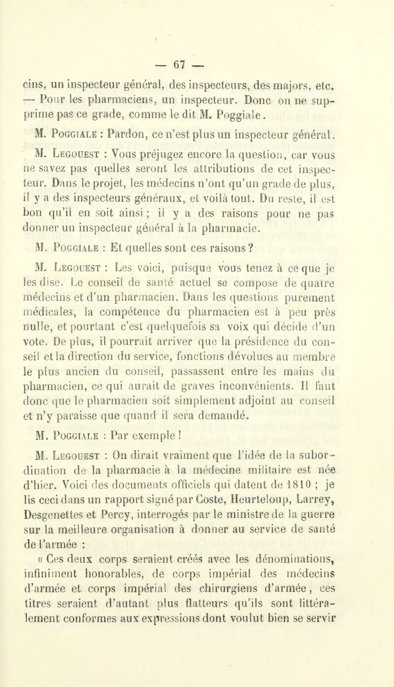 cins, un inspecteur général, des inspecteurs, des majors, etc. — Pour les pharmaciens, un inspecteur. Donc on ne sup- prime pas ce grade, comme le dit M. Poggiale. M. Poggiale : Pardon, ce n'est plus un inspecteur général, M. Legouest : Vous préjugez encore la question, car vous ne savez pas quelles seront les attributions de cet inspec- teur. Dans le projet, les médecins n'ont qu'un grade de plus, il y a des inspecteurs généraux, et voilà tout. Du reste, il est bon qu'il en soit ainsi ; il y a des raisons pour ne pas donner un inspecteur général à la pharmacie. M. Poggiale : Et quelles sont ces raisons ? M. Legouest : Les voici, puisque vous tenez à ce que je les dise. Le conseil de santé actuel se compose de quatre médecins et d'un pharmacien. Dans les questions purement médicales, Sa compétence du pharmacien est à peu près nulle, et pourtant c'est quelquefois sa voix qui décide d'un vote. De plus, il pourrait arriver que la présidence du con- seil et la direction du service, fonctions dévolues au membre le plus ancien du conseil, passassent entre les mains du pharmacien, ce qui aurait de graves inconvénients. Il faut donc que le pharmacien soit simplement adjoint au conseil et n'y paraisse que quand il sera demandé. M. Poggiale : Par exemple ! M. Legouest : On dirait vraiment que l'idée de la subor- dination de la pharmacie à la médecine militaire est née d'hier. Voici des documents officiels qui datent de 1810 ; je lis ceci dans un rapport signé par Goste, Heurteloup, Larrey, Desgenettes et Percy, interrogés par le ministre de la guerre sur la meilleure organisation à donner au service de santé de l'armée : « Ces deux corps seraient créés avec les dénominations, infiniment honorables, de corps impérial des médecins d'armée et corps impérial des chirurgiens d'armée, ces titres seraient d'autant plus flatteurs qu'ils sont littéra- lement conformes aux expressions dont voulut bien se servir