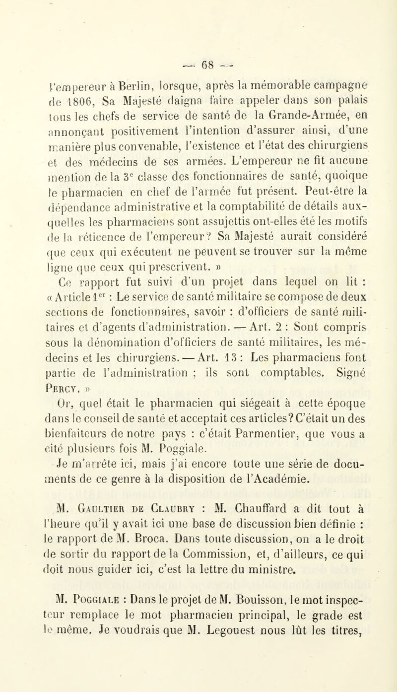 l'empereur à Berlin, lorsque, après la mémorable campagne de 1806, Sa Majesté daigna faire appeler dans son palais tous les chefs de service de santé de la Grande-Armée, en annonçant positivement l'intention d'assurer ainsi, d'une manière plus convenable, l'existence et l'état des chirurgiens et des médecins de ses armées. L'empereur ne fit aucune mention de la 3e classe des fonctionnaires de santé, quoique le pharmacien en chef de l'armée fut présent. Peut-être la dépendance administrative et la comptabilité de détails aux- quelles les pharmaciens sont assujettis ont-elles été les motifs de la réticence de l'empereur ? Sa Majesté aurait considéré que ceux qui exécutent ne peuvent se trouver sur la même ligne que ceux qui prescrivent. » Ce rapport fut suivi d'un projet dans lequel on lit : « Article 1er : Le service de santé militaire se compose de deux sections de fonctionnaires, savoir : d'officiers de santé mili- taires et d'agents d'administration. — Art. 2 : Sont compris sous la dénomination d'officiers de santé militaires, les mé- decins et les chirurgiens. — Art. 13 : Les pharmaciens font partie de l'administration ; ils sont comptables. Signé Percy. » Or, quel était le pharmacien qui siégeait à cette époque dans le conseil de santé et acceptait ces articles? C'était un des bienfaiteurs de notre pays : c'était Parmentier, que vous a cité plusieurs fois M. Poggiale. Je m'arrête ici, mais j'ai encore toute une série de docu- ments de ce genre à la disposition de l'Académie. M. Gaultier de Claubry : M. Chauffard a dit tout à l'heure qu'il y avait ici une base de discussion bien définie : le rapport de 31. Broca. Dans toute discussion, on a le droit de sortir du rapport de la Commission, et, d'ailleurs, ce qui doit nous guider ici, c'est la lettre du ministre. M. Poggiale : Dans le projet de M. Bouisson, le mot inspec- teur remplace le mot pharmacien principal, le grade est le même. Je voudrais que M. Legouest nous lût les titres,