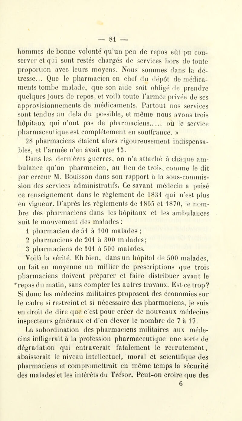 hommes de bonne volonté qu'un peu de repos eût pu con- server et qui sont restés chargés de services hors de toute proportion avec leurs moyens. Nous sommes dans la dé- tresse... Que le pharmacien en chef du dépôt de médica- ments tombe malade, que son aide soit obligé de prendre quelques jours de repos, et voilà toute l'armée privée de ses approvisionnements de médicaments. Partout nos services sont tendus au delà du possible, et même nous avons trois hôpitaux qui n'ont pas de pharmaciens où le service pharmaceutique est complètement en souffrance. » 28 pharmaciens étaient alors rigoureusement indispensa- bles, et l'armée n'en avait que 13. Dans les dernières guerres, on n'a attaché à chaque am- bulance qu'un pharmacien, au lieu de trois, comme le dit par erreur M. Bouisson dans son rapport à la sous-commis- sion des services administratifs. Ce savant médecin a puisé ce renseignement dans le règlement de 1831 qui n'est plus en vigueur. D'après les règlements de 1865 et 1870, le nom- bre des pharmaciens dans les hôpitaux et les ambulances suit le mouvement des malades : 1 pharmacien de 51 à 100 malades ; 2 pharmaciens de 201 à 300 malades; 3 pharmaciens de 301 à 500 malades. Voilà la vérité. Eh bien, dans un hôpital de 500 malades, on fait en moyenne un millier de prescriptions que trois pharmaciens doivent préparer et faire distribuer avant le repas du matin, sans compter les autres travaux. Est-ce trop? Si donc les médecins militaires proposent des économies sur le cadre si restreint et si nécessaire des pharmaciens, je suis en droit de dire que c'est pour créer de nouveaux médecins inspecteurs généraux et d'en élever le nombre de 7 à 17. La subordination des pharmaciens militaires aux méde- cins infligerait à la profession pharmaceutique une sorte de dégradation qui entraverait fatalement le recrutement, abaisserait le niveau intellectuel, moral et scientifique des pharmaciens et compromettrait en même temps la sécurité des malades et les intérêts du Trésor. Peut-on croire que des 6