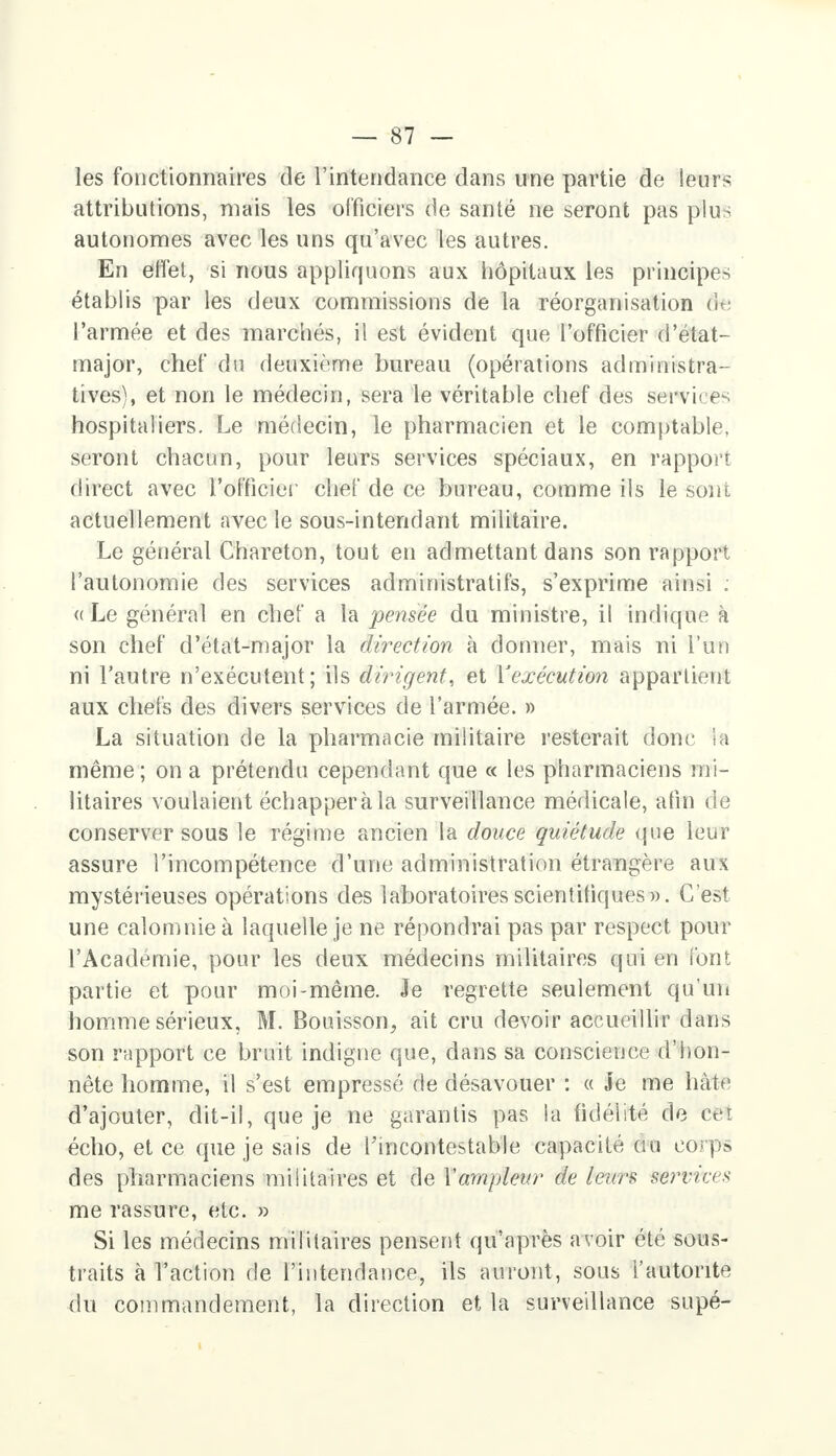 les fonctionnaires de l'intendance dans une partie de leurs attributions, niais les officiers de santé ne seront pas plus autonomes avec les uns qu'avec les autres. En effet, si nous appliquons aux hôpitaux les principes établis par les deux commissions de la réorganisation &a l'armée et des marchés, il est évident que l'officier d'état- rnajor, chef du deuxième bureau (opérations administra- tives), et non le médecin, sera le véritable chef des service , hospitaliers. Le médecin, le pharmacien et le comptable, seront chacun, pour leurs services spéciaux, en rapport direct avec l'officiel' chef de ce bureau, comme ils le sont actuellement avec le sous-intendant militaire. Le général Chareton, tout en admettant dans son rapport l'autonomie des services administratifs, s'exprime ainsi ; <(Le général en chef a la pensée du ministre, il indique à son chef d'état-major la direction à donner, mais ni l'un ni l'autre n'exécutent; ils dirigent, et X'exécution appartient aux chefs des divers services de l'armée. » La situation de la pharmacie militaire resterait donc h même; on a prétendu cependant que « les pharmaciens mi- litaires voulaient échappera la surveillance médicale, afin de conserver sous le régime ancien la douce quiétude que leur assure l'incompétence d'une administration étrangère aux mystérieuses opérations des laboratoires scientifiques ». C'est une calomnie à laquelle je ne répondrai pas par respect pour l'Académie, pour les deux médecins militaires qui en font partie et pour moi-même. Je regrette seulement qu'un homme sérieux, M. Bouisson, ait cru devoir accueillir dans son rapport ce bruit indigne que, dans sa conscience d'hon- nête homme, il s'est empressé de désavouer : « Je me hâte d'ajouter, dit-il, que je ne garantis pas la fidélité de cet écho, et ce que je sais de l'incontestable capacité au corps des pharmaciens militaires et de Y ampleur de leurs services me rassure, etc. » Si les médecins militaires pensent qu'après avoir été sous- traits à l'action de l'intendance, ils auront, sous l'autorité du commandement, la direction et la surveillance supé-