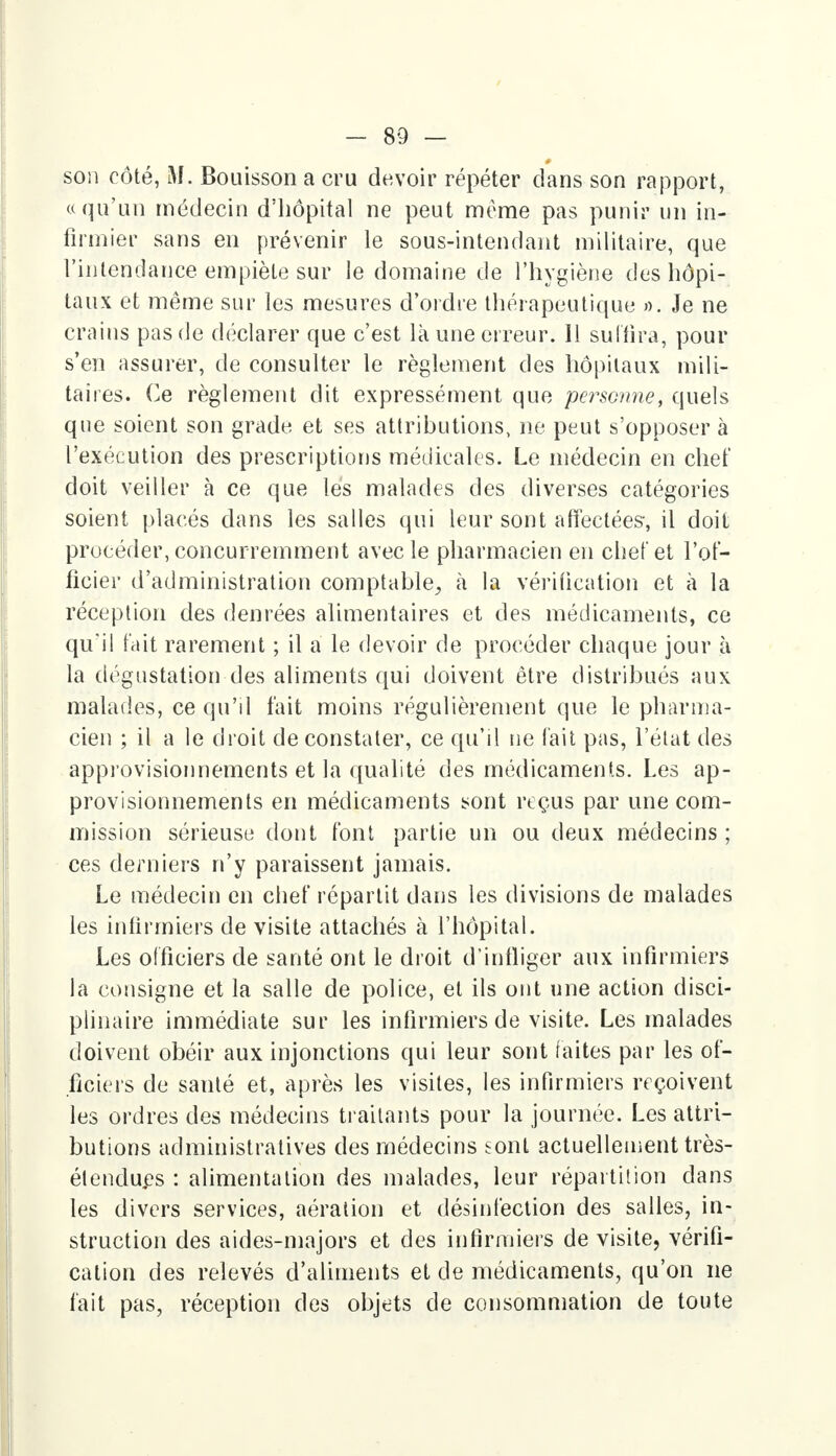 son côté, M. Bouisson a cru devoir répéter clans son rapport, «qu'un médecin d'hôpital ne peut morne pas punir un in- firmier sans en prévenir le sous-intendant militaire, que l'intendance empiète sur le domaine de l'hygiène des hôpi- taux et même sur les mesures d'ordre thérapeutique ». Je ne crains pas de déclarer que c'est là une erreur. Il suffira, pour s'en assurer, de consulter le règlement des hôpitaux mili- taires. Ce règlement dit expressément que personne, quels que soient son grade et ses attributions, ne peut s'opposer à l'exécution des prescriptions médicales. Le médecin en chef doit veiller à ce que les malades des diverses catégories soient placés dans les salles qui leur sont affectées-, il doit procéder, concurremment avec le pharmacien en chef et l'of- ficier d'administration comptable, à la vérification et à la réception des denrées alimentaires et des médicaments, ce qu'il fait rarement ; il a le devoir de procéder chaque jour à la dégustation des aliments qui doivent être distribués aux malades, ce qu'il fait moins régulièrement que le pharma- cien ; il a le droit de constater, ce qu'il ne fait pas, L'état des approvisionnements et la qualité des médicaments. Les ap- provisionnements en médicaments sont reçus par une com- mission sérieuse dont font partie un ou deux médecins ; ces derniers n'y paraissent jamais. Le médecin en chef répartit dans les divisions de malades les infirmiers de visite attachés à l'hôpital. Les officiers de santé ont le droit d'infliger aux infirmiers la consigne et la salle de police, et ils ont une action disci- plinaire immédiate sur les infirmiers de visite. Les malades doivent obéir aux injonctions qui leur sont faites par les of- ficiers de santé et, après les visites, les infirmiers reçoivent les ordres des médecins traitants pour la journée. Les attri- butions administratives des médecins tont actuellement très- étendues : alimentation des malades, leur répartition dans les divers services, aération et désinfection des salles, in- struction des aides-majors et des infirmiers de visite, vérifi- cation des relevés d'aliments et de médicaments, qu'on ne fait pas, réception des objets de consommation de toute