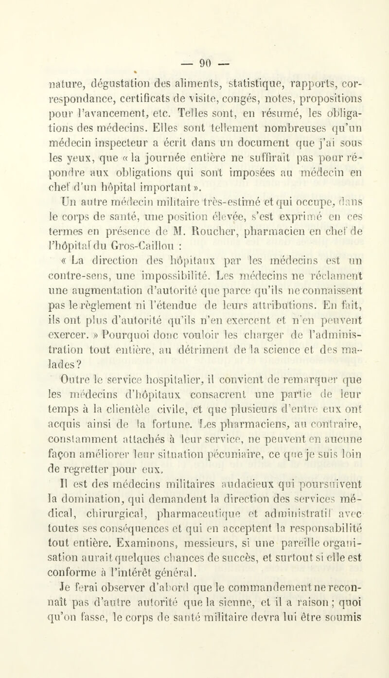 nature, dégustation des aliments, statistique, rapports, cor- respondance, certificats de visite, congés, notes, propositions pour l'avancement, etc. Telles sont, en résumé, les obliga- tions des médecins. Elles sont tellement nombreuses qu'un médecin inspecteur a écrit dans un document que j'ai sous les yeux, que «la journée entière ne suffirait pas pour ré- pondre aux obligations qui sont imposées au médecin en chef d'un hôpital important». Un autre médecin militaire très-estimé et qui occupe, dans le corps de santé, une position élevée, s'est exprimé en ces termes en présence de M. Roucher, pharmacien en chef de l'hôpital du Gros-Caillou : « La direction des hôpitaux par les médecins est un contre-sens, une impossibilité. Les médecins ne réclament une augmentation d'autorité que parce qu'ils Méconnaissent pas le règlement ni l'étendue de leurs attributions. En tait, ils ont plus d'autorité qu'ils n'en exercent et n'en peuvent exercer. » Pourquoi donc vouloir les charger de l'adminis- tration tout entière, au détriment de la science et des ma- lades? Outre le service hospitalier, il convient de remarquer que les médecins d'hôpitaux consacrent une partie de leur temps à la clientèle civile, et que plusieurs d'entre eux ont acquis ainsi de la fortune. Les pharmaciens, au contraire, constamment attachés à leur service, ne peuvent en aucune façon améliorer leur situation pécuniaire, ce que je suis loin de regretter pour eux. Il est des médecins militaires audacieux qui poursuivent la domination, qui demandent la direction des services mé- dical, chirurgical, pharmaceutique et administratif avec toutes ses conséquences et qui en acceptent la responsabilité tout entière. Examinons» messieurs, si une pareille organi- sation aurait quelques chances de succès, et surfout si elle est conforme a l'intérêt général. Je ferai observer d'abord que le commandement ne recon- naît pas d'autre autorité que la sienne, et il a raison; quoi qu'on fasse, le corps de santé militaire devra lui être soumis