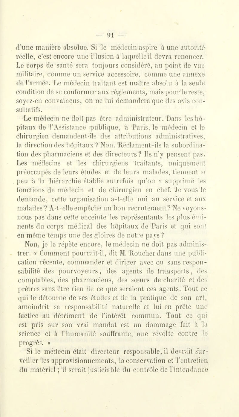 d'une manière absolue. Si le médecin aspire à une autorité réelle, c'est encore une illusion à laquelle il devra renoncer. Le corps de santé sera toujours considéré, au point de vue militaire, comme un service accessoire, comme une annexe de l'armée. Le médecin traitant est maître absolu à la seule condition de se conformer aux règlements, mais pour ie reste, soyez-en convaincus, on ne lui demandera que des avis con- sultatifs. Le médecin ne doit pas être administrateur. Dans les hô- pitaux de l'Assistance publique, à Paris, le médecin et le chirurgien demandent-ils des attributions administratives, la direction des hôpitaux ? Non. Réclament-ils la subordina- tion des pharmaciens et des directeurs ? Ils n'y pensent pas. Les médecins et les chirurgiens traitants, uniquement préoccupés de leurs études et de leurs malades, tiennent si peu à la hiérnrchie établie autrefois qu'on a supprimé les fonctions de médecin et de chirurgien en chef. Je vous le demande, cette organisation a-t-elle nui au service et aux malades ? A-t elle empêché un bon recrutement? Ne voyons- nous pas dans cette enceinte les représentants les plus érrii- nents du corps médical des hôpitaux de Paris et qui sont en même temps une des gloires de notre pays ? Non, je le répète encore, le médecin ne doit pas adminis- trer. « Comment pourrait-il, dit M. Roucherdans une publi- cation récente, commander et diriger avec ou sans respon- sabilité des pourvoyeurs, des agents de transports, des comptables, des pharmaciens, des sœurs de charité et des prêtres sans être rien de ce que seraient ces agents. Tout ce qui le détourne de ses études et de la pratique de son art, amoindrit sa responsabilité naturelle et lui en prête une factice au détriment de l'intérêt commun. Tout ce qui est pris sur son vrai mandat est un dommage fait à la science et à l'humanité souffrante, une révolte contre !e progrès. » Si le médecin était directeur responsable, il devrait sur- veiller les approvisionnements, la conservation et l'entretien du matériel ; il serait justiciable du contrôle de l'intendance