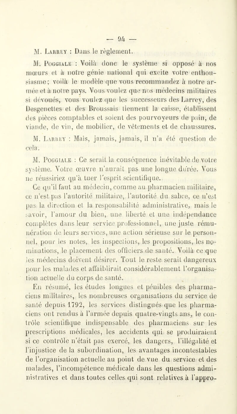— <JU — M. Làrrey : Dans le règlement. M. Pûggiale : Voilà donc le système si opposé à nos mœurs et à notre génie national qui excite votre enthou- siasme; voilà le modèle que vous recommandez à notre ar- mée et à notre pays. Vous voulez que nos médecins militaires si dévoués, vous voulez que les successeurs des Larrey, des Desgenettes et des Broussais tiennent la caisse, établissent des pièces comptables et soient des pourvoyeurs de pain, de viande, de vin, de mobilier, de vêtements et de chaussures. M. Laruey : Mais, jamais, jamais, il n'a été question de cela. M. Poggiale : Ce serait la conséquence inévitable de votre système. Votre œuvre n'aurait pas une longue durée. Vous ne réussiriez qu'à tuer l'esprit scientifique. Ce qu'il faut au médecin, comme au pharmacien militaire, ce n'est pas l'autorité militaire, l'autorité du sabre, ce n'est pas la direction et la responsabilité administrative,, mais le bavoir, l'amour du bieu, une liberté et une indépendance complètes dans leur service professionnel, une juste rému- nération de leurs services, une action sérieuse sur le person- nel, pour les notes, les inspections, les propositions, les no- minations, le placement des officiers de santé. Voilà ce que les médecins doivent désirer. Tout le reste serait dangereux pour les malades et affaiblirait considérablement l'organisa- tion actuelle du corps de santé. En résumé, les études longues et pénibles des pharma- ciens militaires, les nombreuses organisations du service de santé depuis 1792, les services distingués que les pharma- ciens ont rendus à l'armée depuis quatre-vingts ans, le con- trôle scientifique indispensable des pharmaciens sur les prescriptions médicales, les accidents qui se produiraient si ce contrôle n'était pas exercé, les dangers, l'illégalité et l'injustice de la subordination, les avantages incontestables de l'organisation actuelle au point de vue du service et des malades, l'incompétence médicale dans les questions admi- nistratives et dans toutes celles qui sont relatives à l'appro-