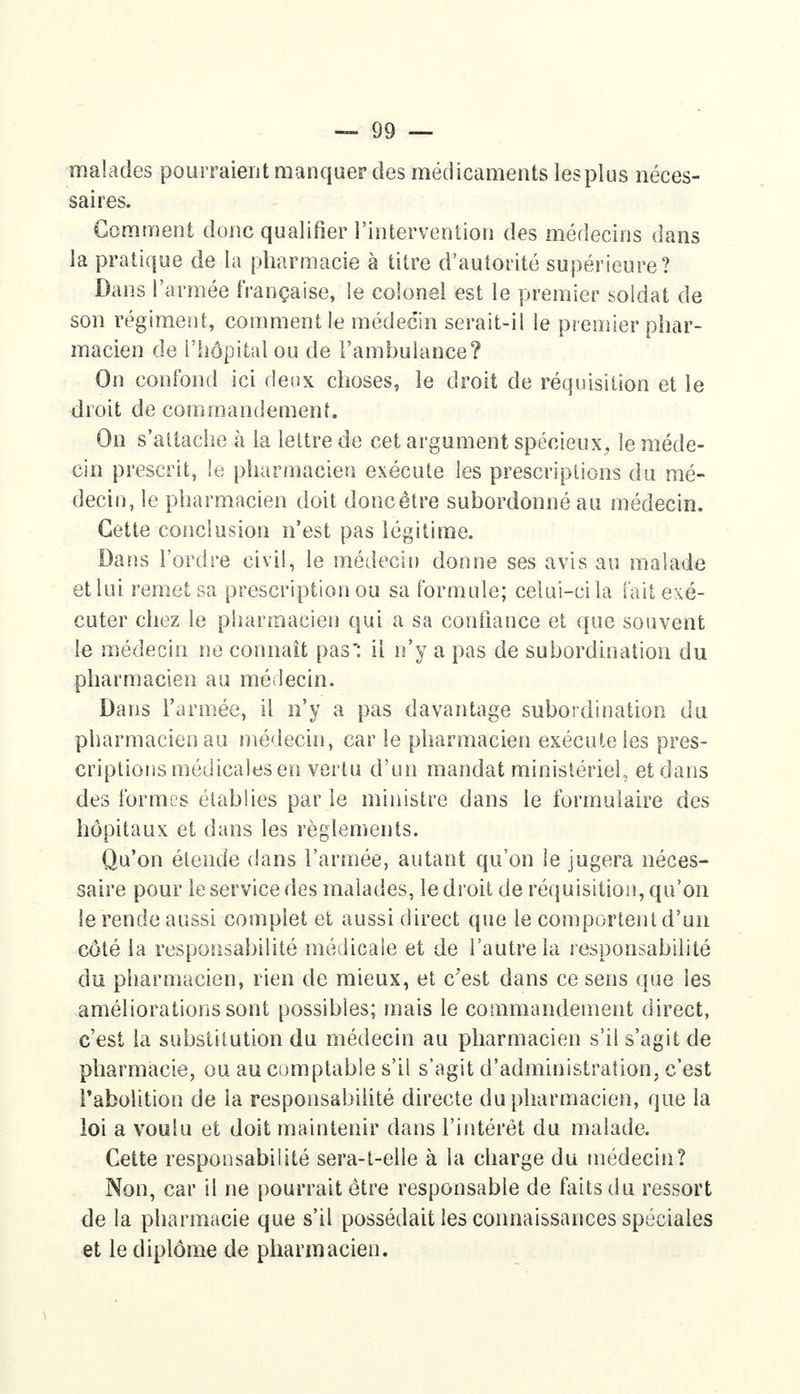 malades pourraient manquer des médicaments les plus néces- saires. Gomment donc qualifier l'intervention des médecins dans la pratique de la pharmacie à titre d'autorité supérieure? Dans l'armée française, le colonel est le premier soldat de son régiment, comment le médecin serait-il le premier phar- macien de l'hôpital ou de l'ambulance? On confond ici deux choses, le droit de réquisition et le droit de commandement. On s'attache à la lettre de cet argument spécieux, le méde- cin prescrit, îe pharmacien exécute les prescriptions du mé- decin, le pharmacien doit donc être subordonné au médecin. Cette conclusion n'est pas légitime. Dans l'ordre civil, le médecin donne ses avis au malade et lui remet sa prescription ou sa formule; celui-ci la fait exé- cuter chez le pharmacien qui a sa confiance et que souvent le médecin ne connaît pas': il n'y a pas de subordination du pharmacien au médecin. Dans l'armée, il n'y a pas davantage subordination du pharmacien au médecin, car le pharmacien exécute les pres- criptions médicales en vertu d'un mandat ministériel, et dans des formes établies par le ministre dans le formulaire des hôpitaux et dans les règlements. Qu'on étende dans l'armée, autant qu'on îe jugera néces- saire pour le service des malades, le droit de réquisition, qu'on le rende aussi complet et aussi direct que le comportent d'un côté la responsabilité médicale et de l'autre la responsabilité du pharmacien, rien de mieux, et c'est dans ce sens que les améliorations sont possibles; mais le commandement direct, c'est la substitution du médecin au pharmacien s'il s'agit de pharmacie, ou au comptable s'il s'agit d'administration, c'est l'abolition de la responsabilité directe du pharmacien, que la loi a voulu et doit maintenir dans l'intérêt du malade. Cette responsabilité sera-t-elle à la charge du médecin? Non, car il ne pourrait être responsable de faits du ressort de la pharmacie que s'il possédait les connaissances spéciales et le diplôme de pharmacien.