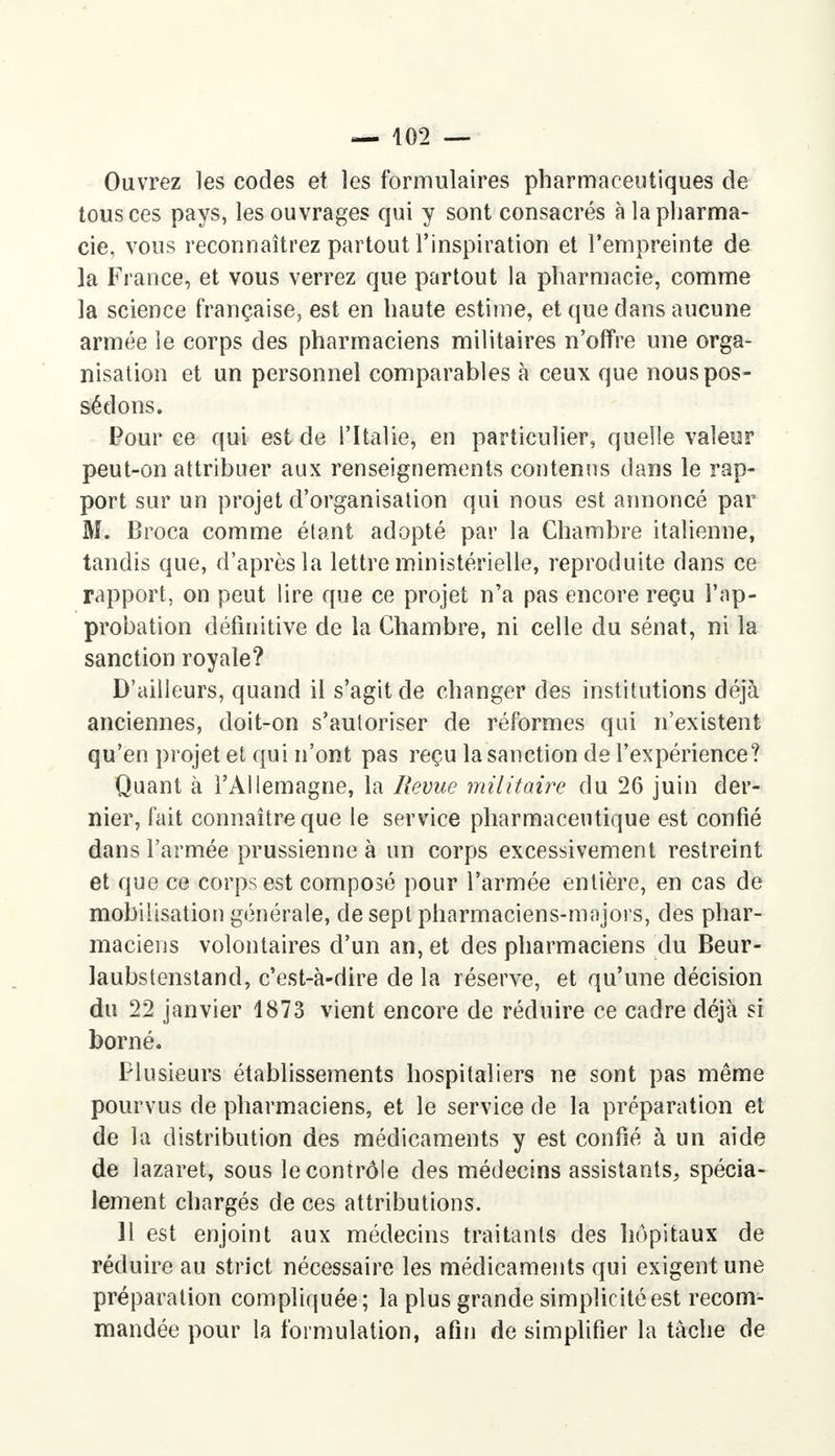 Ouvrez les codes et les formulaires pharmaceutiques de tous ces pays, les ouvrages qui y sont consacrés à la pharma- cie, vous reconnaîtrez partout l'inspiration et l'empreinte de la France, et vous verrez que partout la pharmacie, comme la science française, est en haute estime, et que dans aucune armée le corps des pharmaciens militaires n'offre une orga- nisation et un personnel comparables à ceux que nous pos- sédons. Pour ce qui est de l'Italie, en particulier, quelle valeur peut-on attribuer aux renseignements contenus dans le rap- port sur un projet d'organisation qui nous est annoncé par M. Broca comme étant adopté par la Chambre italienne, tandis que, d'après la lettre ministérielle, reproduite dans ce rapport, on peut lire que ce projet n'a pas encore reçu l'ap- probation définitive de la Chambre, ni celle du sénat, ni la sanction royale? D'ailleurs, quand il s'agit de changer des institutions déjà anciennes, doit-on s'autoriser de réformes qui n'existent qu'en projet et qui n'ont pas reçu la sanction de l'expérience? Quant à l'Allemagne, la Revue militaire du 26 juin der- nier, fait connaître que le service pharmaceutique est confié dans l'armée prussienne à un corps excessivement restreint et que ce corps est composé pour l'armée entière, en cas de mobilisation générale, de sept pharmaciens-majors, des phar- maciens volontaires d'un an, et des pharmaciens du Beur- laubstenstand, c'est-à-dire de la réserve, et qu'une décision du 22 janvier 1873 vient encore de réduire ce cadre déjà si borné. Plusieurs établissements hospitaliers ne sont pas même pourvus de pharmaciens, et le service de la préparation et de la distribution des médicaments y est confié à un aide de lazaret, sous le contrôle des médecins assistants, spécia- lement chargés de ces attributions. 11 est enjoint aux médecins traitants des hôpitaux de réduire au strict nécessaire les médicaments qui exigent une préparation compliquée; la plus grande simplicité est recom- mandée pour la formulation, afin de simplifier la tâche de