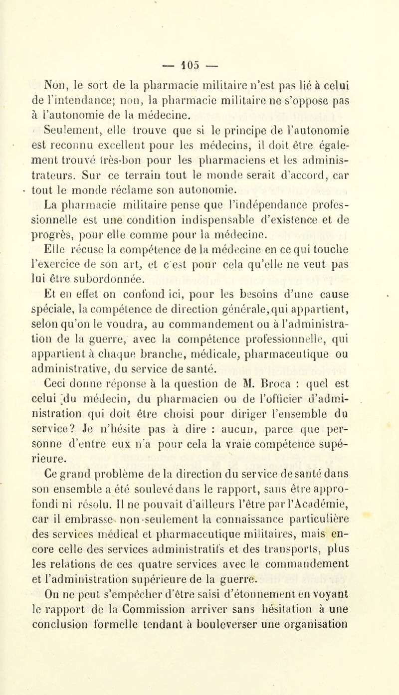 Non, le sort de la pharmacie militaire n'est pas lié à celui de l'intendance; non, la pharmacie militaire ne s'oppose pas à l'autonomie de la médecine. Seulement, elle trouve que si le principe de l'autonomie est reconnu excellent pour les médecins, il doit être égale- ment trouvé très-bon pour les pharmaciens et les adminis- trateurs. Sur ce terrain tout le monde serait d'accord, car tout le monde réclame son autonomie. La pharmacie militaire pense que l'indépendance profes- sionnelle est une condition indispensable d'existence et de progrès, pour elle comme pour la médecine. Eile récuse la compétence de la médecine en ce qui touche l'exercice de son art, et c'est pour cela qu'elle ne veut pas lui être subordonnée. Et en effet on confond ici, pour les besoins d'une cause spéciale, la compétence de direction générale,qui appartient, selon qu'on le voudra, au commandement ou à l'administra- tion de la guerre, avec la compétence professionnelle, qui appartient à chaque branche, médicale, pharmaceutique ou administrative, du service de santé. Ceci donne réponse à la question de M. Broca : quel est celui ^du médecin, du pharmacien ou de l'officier d'admi- nistration qui doit être choisi pour diriger l'ensemble du service? Je n'hésite pas à dire : aucun, parce que per- sonne d'entre eux n'a pour cela la vraie compétence supé- rieure. Ce grand problème de la direction du service de santé dans son ensemble a été soulevé dans le rapport, sans être appro- fondi ni résolu. Il ne pouvait d'ailleurs l'être par l'Académie, car il embrasse non-seulement la connaissance particulière des services médical et pharmaceutique militaires, mais en- core celle des services administratifs et des transports, plus les relations de ces quatre services avec le commandement et l'administration supérieure de la guerre. On ne peut s'empêcher d'être saisi d'étonnement en voyant le rapport de la Commission arriver sans hésitation à une conclusion formelle tendant à bouleverser une organisation
